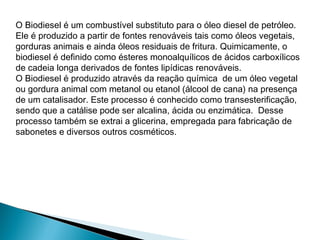 O Biodiesel é um combustível substituto para o óleo diesel de petróleo.
Ele é produzido a partir de fontes renováveis tais como óleos vegetais,
gorduras animais e ainda óleos residuais de fritura. Quimicamente, o
biodiesel é definido como ésteres monoalquílicos de ácidos carboxílicos
de cadeia longa derivados de fontes lipídicas renováveis. 
O Biodiesel é produzido através da reação química  de um óleo vegetal
ou gordura animal com metanol ou etanol (álcool de cana) na presença
de um catalisador. Este processo é conhecido como transesterificação,
sendo que a catálise pode ser alcalina, ácida ou enzimática.  Desse
processo também se extrai a glicerina, empregada para fabricação de
sabonetes e diversos outros cosméticos.
 