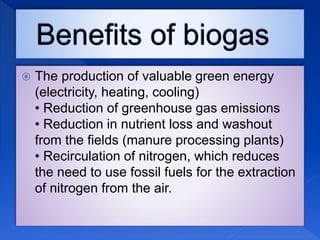  The production of valuable green energy
(electricity, heating, cooling)
• Reduction of greenhouse gas emissions
• Reduction in nutrient loss and washout
from the fields (manure processing plants)
• Recirculation of nitrogen, which reduces
the need to use fossil fuels for the extraction
of nitrogen from the air.
 