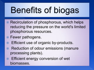  Recirculation of phosphorous, which helps
reducing the pressure on the world's limited
phosphorous resources.
 Fewer pathogens.
 Efficient use of organic by-products.
 Reduction of odour emissions (manure
processing plants).
 Efficient energy conversion of wet
biomasses.
 