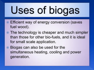  Efficient way of energy conversion (saves
fuel wood).
 The technology is cheaper and much simpler
than those for other bio-fuels, and it is ideal
for small scale application.
 Biogas can also be used for the
simultaneous heating, cooling and power
generation.
 