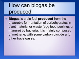  Biogas is a bio fuel produced from the
anaerobic fermentation of carbohydrates in
plant material or waste (egg food peelings or
manure) by bacteria. It is mainly composed
of methane, with some carbon dioxide and
other trace gases.
 