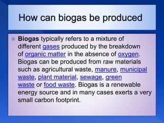  Biogas typically refers to a mixture of
different gases produced by the breakdown
of organic matter in the absence of oxygen.
Biogas can be produced from raw materials
such as agricultural waste, manure, municipal
waste, plant material, sewage, green
waste or food waste. Biogas is a renewable
energy source and in many cases exerts a very
small carbon footprint.
 