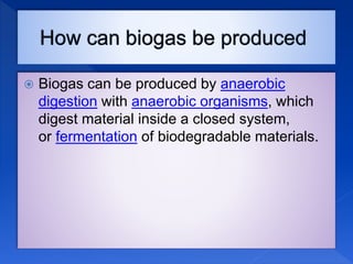  Biogas can be produced by anaerobic
digestion with anaerobic organisms, which
digest material inside a closed system,
or fermentation of biodegradable materials.
 