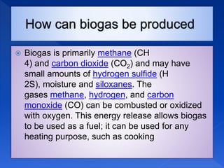  Biogas is primarily methane (CH
4) and carbon dioxide (CO2) and may have
small amounts of hydrogen sulfide (H
2S), moisture and siloxanes. The
gases methane, hydrogen, and carbon
monoxide (CO) can be combusted or oxidized
with oxygen. This energy release allows biogas
to be used as a fuel; it can be used for any
heating purpose, such as cooking
 