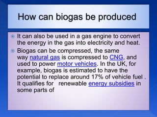  It can also be used in a gas engine to convert
the energy in the gas into electricity and heat.
 Biogas can be compressed, the same
way natural gas is compressed to CNG, and
used to power motor vehicles. In the UK, for
example, biogas is estimated to have the
potential to replace around 17% of vehicle fuel .
It qualifies for renewable energy subsidies in
some parts of
 