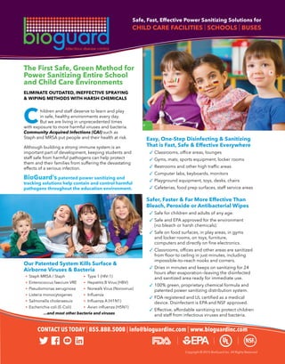Copyright © 2015 BioGuard Inc. All Rights Reserved
Safe, Fast, Effective Power Sanitizing Solutions for
CHILD CARE FACILITIES | SCHOOLS | BUSES
	 hildren and staff deserve to learn and play
	 in safe, healthy environments every day.
	 But we are living in unprecedented times
with exposure to more harmful viruses and bacteria.
Community Acquired Infections (CAI) such as
Staph and MRSA put people and their health at risk.
Although building a strong immune system is an
important part of development, keeping students and
staff safe from harmful pathogens can help protect
them and their families from suffering the devastating
effects of a serious infection.
BioGuard’s patented power sanitizing and
tracking solutions help contain and control harmful
pathogens throughout the education environment.
Easy, One-Step Disinfecting & Sanitizing
That is Fast, Safe & Effective Everywhere
	 ✓	Classrooms, office areas, lounges
	 ✓	Gyms, mats, sports equipment, locker rooms
	 ✓	Restrooms and other high traffic areas
	 ✓	Computer labs, keyboards, monitors
	 ✓	Playground equipment, toys, desks, chairs
	 ✓	Cafeterias, food prep surfaces, staff service areas
Safer, Faster & Far More Effective Than
Bleach, Peroxide or Antibacterial Wipes
	 ✓	Safe for children and adults of any age.
	 ✓	Safe and EPA approved for the environment
		 (no bleach or harsh chemicals).
	 ✓	Safe on food surfaces, in play areas, in gyms
		 and locker rooms, on toys, furniture,
		 computers and directly on fine electronics.
	 ✓	Classrooms, offices and other areas are sanitized
		 from floor to ceiling in just minutes, including
		 impossible–to–reach nooks and corners.
	 ✓	Dries in minutes and keeps on sanitizing for 24
		 hours after evaporation—leaving the disinfected
		 and sanitized area ready for immediate use.
	 ✓	100% green, proprietary chemical formula and
		 patented power sanitizing distribution system.
	 ✓	FDA registered and UL certified as a medical
		 device. Disinfectant is EPA and NSF approved.
	 ✓	Effective, affordable sanitizing to protect children
		 and staff from infectious viruses and bacteria.
The First Safe, Green Method for
Power Sanitizing Entire School
and Child Care Environments
ELIMINATE OUTDATED, INEFFECTIVE SPRAYING
& WIPING METHODS WITH HARSH CHEMICALS
Our Patented System Kills Surface &
Airborne Viruses & Bacteria
	 •	 Staph MRSA / Staph 	 •	 Type 1 (HIV-1)
	 •	 Enterococcus faecium VRE 	 •	 Hepatitis B Virus (HBV)
	 •	 Pseudomonas aeruginosa 	 •	 Norwalk Virus (Norovirus)
	 •	 Listeria monocytogenes 	 •	 Influenza
	 •	 Salmonella choleraesuis 	 •	 Influenza A (H1N1)
	 •	 Escherichia coli (E-Coli) 	 •	 Avian influenza (H5N1)
...and most other bacteria and viruses
C	
CONTACT US TODAY | 855.888.5008 | info@bioguardinc.com | www.bioguardinc.com
 