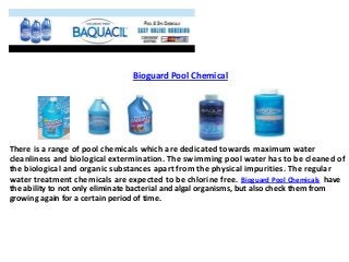 Bioguard Pool Chemical
There is a range of pool chemicals which are dedicated towards maximum water
cleanliness and biological extermination. The swimming pool water has to be cleaned of
the biological and organic substances apart from the physical impurities. The regular
water treatment chemicals are expected to be chlorine free. Bioguard Pool Chemicals have
the ability to not only eliminate bacterial and algal organisms, but also check them from
growing again for a certain period of time.
 