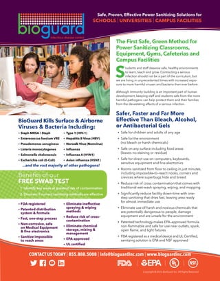 Copyright © 2015 BioGuard Inc. All Rights Reserved
Safe, Proven, Effective Power Sanitizing Solutions for
SCHOOLS | UNIVERSITIES | CAMPUS FACILITIES
The First Safe, Green Method for
Power Sanitizing Classrooms,
Equipment, Gyms, Cafeterias and
Campus Facilities
	 tudents and staff deserve safe, healthy environments
	 to learn, teach and grow. Contracting a serious
	 infection should not be a part of the curriculum, but
we are living in unprecedented times with increased expo-
sure to more harmful viruses and bacteria than ever before.
Although immunity building is an important part of human
development, keeping staff and students safe from the more
harmful pathogens can help protect them and their families
from the devastating effects of a serious infection.
Safer, Faster and Far More
Effective Than Bleach, Alcohol,
or Antibacterial Gels
	 •	 Safe for children and adults of any age
	 •	 Safe for the environment
		 (no bleach or harsh chemicals)
	 •	 Safe on any surface including food areas
		 (leaves no staining or residue)
	 •	 Safe for direct use on computers, keyboards,
	 	 sensitive equipment and fine electronics
	 •	 Rooms sanitized from floor to ceiling in just minutes,
		 including impossible–to–reach nooks, corners and
		 crevices where superbugs hide and breed
	 •	 Reduce risk of cross contamination that comes with
		 traditional wet–wash spraying, wiping, and mopping
	 •	 Significantly reduce facility down–time with one–
		 step sanitizing that dries fast, leaving area ready
		 for almost immediate use
	 •	 Eliminate use of harsh and noxious chemicals that
		 are potentially dangerous to people, damage
		 equipment and are unsafe for the environment
	 •	 Patented technology makes EPA–approved formula
	 	 non-flammable and safe for use near outlets, spark,
	 	 open flame, and light fixtures
	 •	 FDA registered as a medical device and UL Certified,
		 sanitizing solution is EPA and NSF approved
BioGuard Kills Surface & Airborne
Viruses & Bacteria Including:
•	Staph MRSA / Staph 	 •	 Type 1 (HIV-1)
•	Enterococcus faecium VRE 	 •	 Hepatitis B Virus (HBV)
•	Pseudomonas aeruginosa 	 •	 Norwalk Virus (Norovirus)
•	Listeria monocytogenes 	 •	 Influenza
•	Salmonella choleraesuis 	 •	 Influenza A (H1N1)
•	Escherichia coli (E-Coli) 	 •	 Avian influenza (H5N1)
...and the vast majority of other pathogens!
S	
CONTACT US TODAY | 855.888.5008 | info@bioguardinc.com | www.bioguardinc.com
Benefits of our
FREE SWAB TEST
	1	 Identify key areas at greatest risk of contamination
	2	 Discover if current sanitizing methods are effective
•	FDA registered
•	Patented distribution
	 system & formula
•	Fast, one-step process
•	Non-corrosive, safe	
	 on Medical Equipment
	 & fine electronics
•	Sanitize impossible
	 to reach areas
•	Eliminate ineffective
	 spraying & wiping
	methods
•	Reduce risk of cross–
	contamination
•	Eliminate chemical
	 storage, mixing &
	management
•	EPA approved
•	UL certified
 