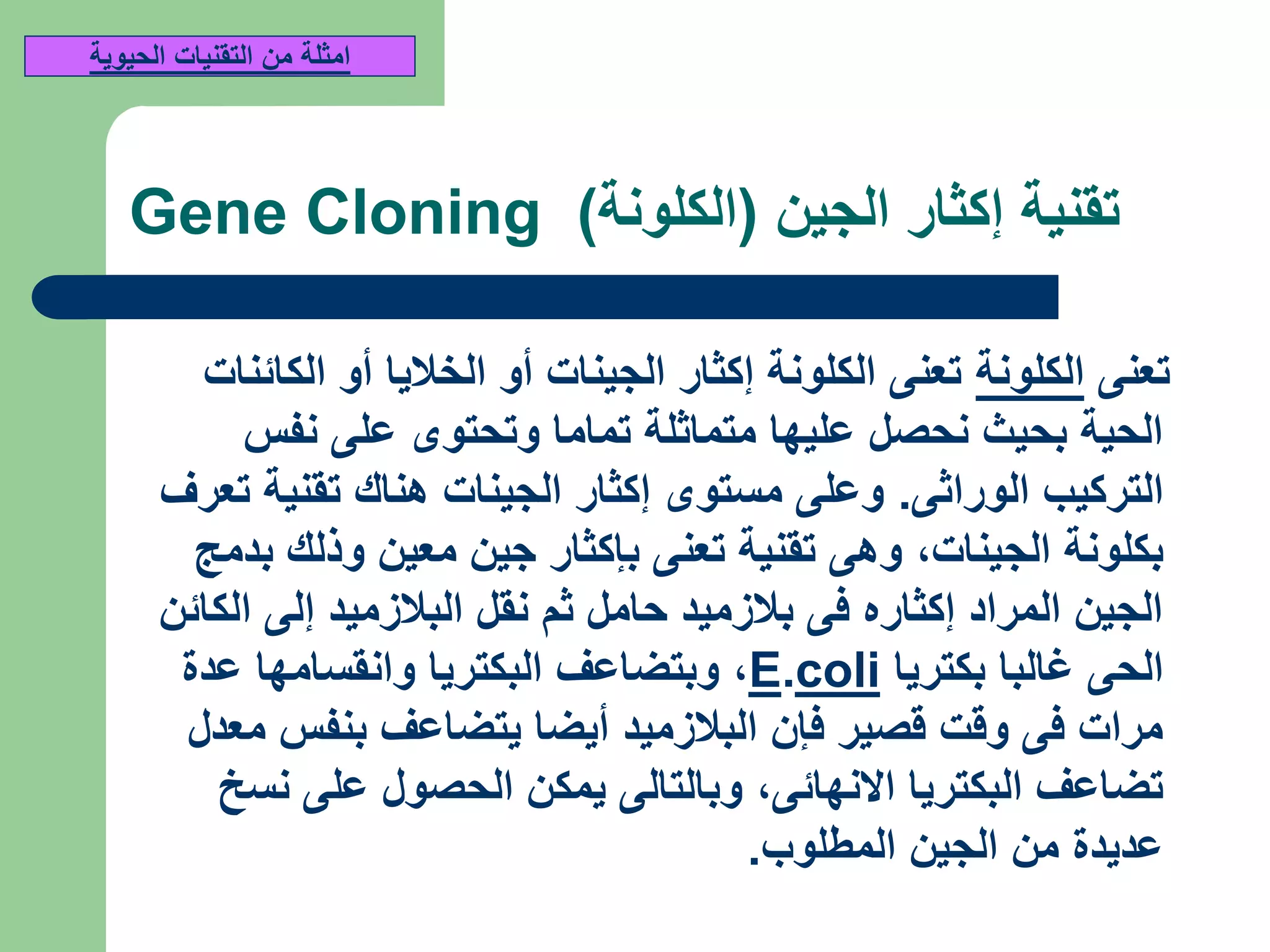 ‫الجين‬ ‫إكثار‬ ‫تقنية‬(‫الكلونة‬)Gene Cloning
‫تعنى‬‫الكلونة‬‫الكائنات‬ ‫أو‬ ‫الخاليا‬ ‫أو‬ ‫الجينات‬ ‫إكثار‬ ‫الكلونة‬ ‫تعنى‬
‫نفس‬ ‫على‬ ‫وتحتوى‬ ‫تماما‬ ‫متماثلة‬ ‫عليها‬ ‫نحصل‬ ‫بحيث‬ ‫الحية‬
‫الوراثى‬ ‫التركيب‬.‫تعرف‬ ‫تقنية‬ ‫هناك‬ ‫الجينات‬ ‫إكثار‬ ‫مستوى‬ ‫وعلى‬
‫الجينات‬ ‫بكلونة‬,‫بدمج‬ ‫وذلك‬ ‫معين‬ ‫جين‬ ‫بإكثار‬ ‫تعنى‬ ‫تقنية‬ ‫وهى‬
‫الكائن‬ ‫إلى‬ ‫البالزميد‬ ‫نقل‬ ‫ثم‬ ‫حامل‬ ‫بالزميد‬ ‫فى‬ ‫إكثاره‬ ‫المراد‬ ‫الجين‬
‫بكتريا‬ ‫غالبا‬ ‫الحى‬coli.E,‫عدة‬ ‫وانقسامها‬ ‫البكتريا‬ ‫وبتضاعف‬
‫معدل‬ ‫بنفس‬ ‫يتضاعف‬ ‫أيضا‬ ‫البالزميد‬ ‫فإن‬ ‫قصير‬ ‫وقت‬ ‫فى‬ ‫مرات‬
‫االنهائى‬ ‫البكتريا‬ ‫تضاعف‬,‫نسخ‬ ‫على‬ ‫الحصول‬ ‫يمكن‬ ‫وبالتالى‬
‫المطلوب‬ ‫الجين‬ ‫من‬ ‫عديدة‬.
‫الحيوية‬ ‫التقنيات‬ ‫من‬ ‫امثلة‬
 