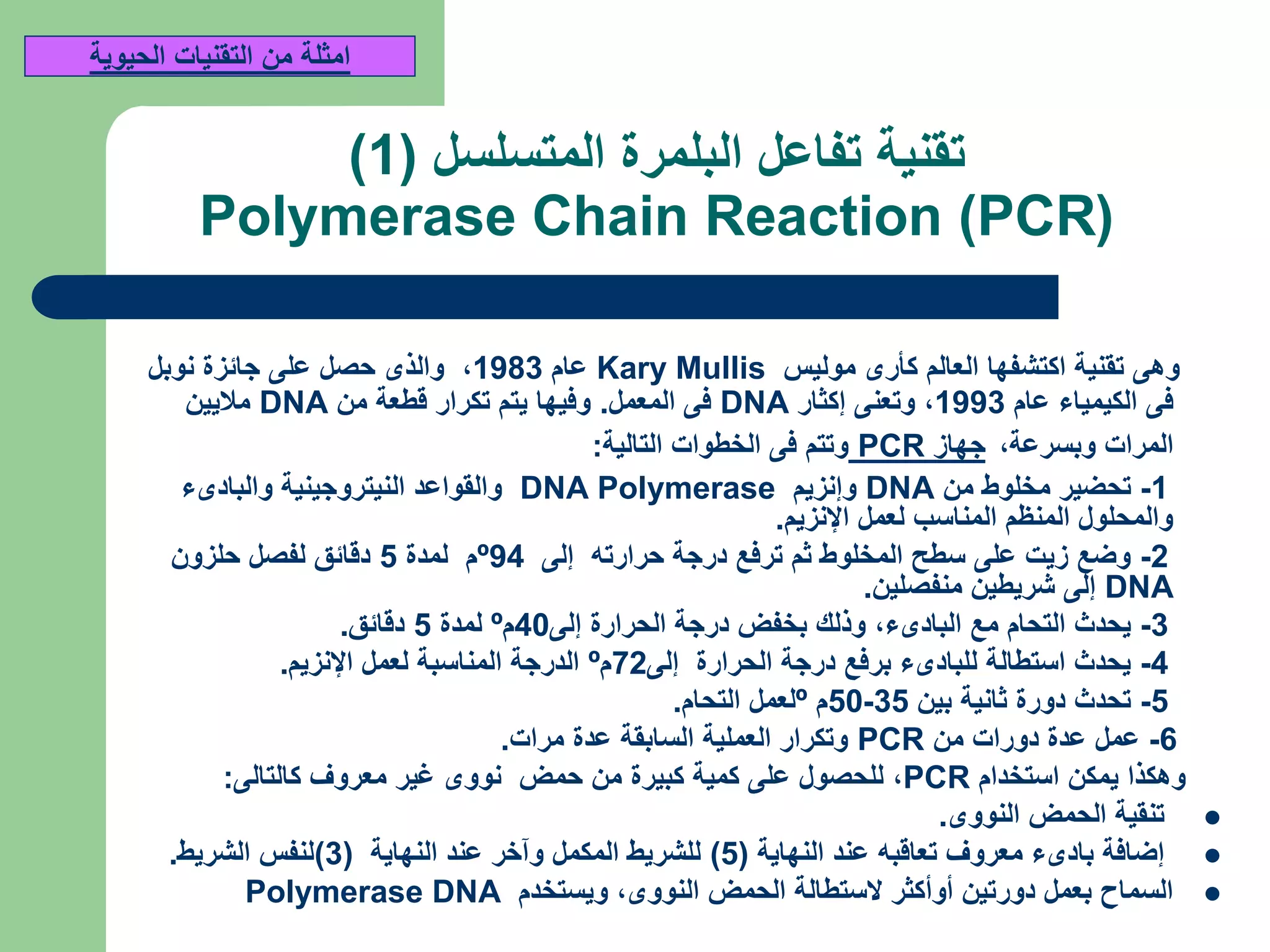 ‫المتسلسل‬ ‫البلمرة‬ ‫تفاعل‬ ‫تقنية‬(1)
(Polymerase Chain Reaction (PCR
‫موليس‬ ‫كأرى‬ ‫العالم‬ ‫اكتشفها‬ ‫تقنية‬ ‫وهى‬Kary Mullis‫عام‬1983,‫نوبل‬ ‫جائزة‬ ‫على‬ ‫حصل‬ ‫والذى‬
‫عام‬ ‫الكيمياء‬ ‫فى‬1993,‫إكثار‬ ‫وتعنى‬DNA‫المعمل‬ ‫فى‬.‫من‬ ‫قطعة‬ ‫تكرار‬ ‫يتم‬ ‫وفيها‬DNA‫ماليين‬
‫وبسرعة‬ ‫المرات‬,‫جهاز‬PCR‫التالية‬ ‫الخطوات‬ ‫فى‬ ‫وتتم‬:
1-‫من‬ ‫مخلوط‬ ‫تحضير‬DNA‫وإنزيم‬DNA Polymerase‫والبادىء‬ ‫النيتروجينية‬ ‫والقواعد‬
‫اإلنزيم‬ ‫لعمل‬ ‫المناسب‬ ‫المنظم‬ ‫والمحلول‬.
2-‫إلى‬ ‫حرارته‬ ‫درجة‬ ‫ترفع‬ ‫ثم‬ ‫المخلوط‬ ‫سطح‬ ‫على‬ ‫زيت‬ ‫وضع‬94º‫لمدة‬ ‫م‬5‫حلزون‬ ‫لفصل‬ ‫دقائق‬
DNA‫منفصلين‬ ‫شريطين‬ ‫إلى‬.
3-‫البادىء‬ ‫مع‬ ‫التحام‬ ‫يحدث‬,‫إلى‬ ‫الحرارة‬ ‫درجة‬ ‫بخفض‬ ‫وذلك‬40‫م‬º‫لمدة‬5‫دقائق‬.
4-‫إلى‬ ‫الحرارة‬ ‫درجة‬ ‫برفع‬ ‫للبادىء‬ ‫استطالة‬ ‫يحدث‬72‫م‬º‫اإلنزيم‬ ‫لعمل‬ ‫المناسبة‬ ‫الدرجة‬.
5-‫بين‬ ‫ثانية‬ ‫دورة‬ ‫تحدث‬35-50‫م‬º‫التحام‬ ‫لعمل‬.
6-‫من‬ ‫دورات‬ ‫عدة‬ ‫عمل‬PCR‫مرات‬ ‫عدة‬ ‫السابقة‬ ‫العملية‬ ‫وتكرار‬.
‫استخدام‬ ‫يمكن‬ ‫وهكذا‬PCR,‫كالتالى‬ ‫معروف‬ ‫غير‬ ‫نووى‬ ‫حمض‬ ‫من‬ ‫كبيرة‬ ‫كمية‬ ‫على‬ ‫للحصول‬:
‫النووى‬ ‫الحمض‬ ‫تنقية‬.
‫النهاية‬ ‫عند‬ ‫تعاقبه‬ ‫معروف‬ ‫بادىء‬ ‫إضافة‬(5)‫النهاية‬ ‫عند‬ ‫وآخر‬ ‫المكمل‬ ‫للشريط‬(3)‫الشريط‬ ‫لنفس‬.
‫النووى‬ ‫الحمض‬ ‫الستطالة‬ ‫أوأكثر‬ ‫دورتين‬ ‫بعمل‬ ‫السماح‬,‫ويستخدم‬Polymerase DNA
‫الحيوية‬ ‫التقنيات‬ ‫من‬ ‫امثلة‬
 