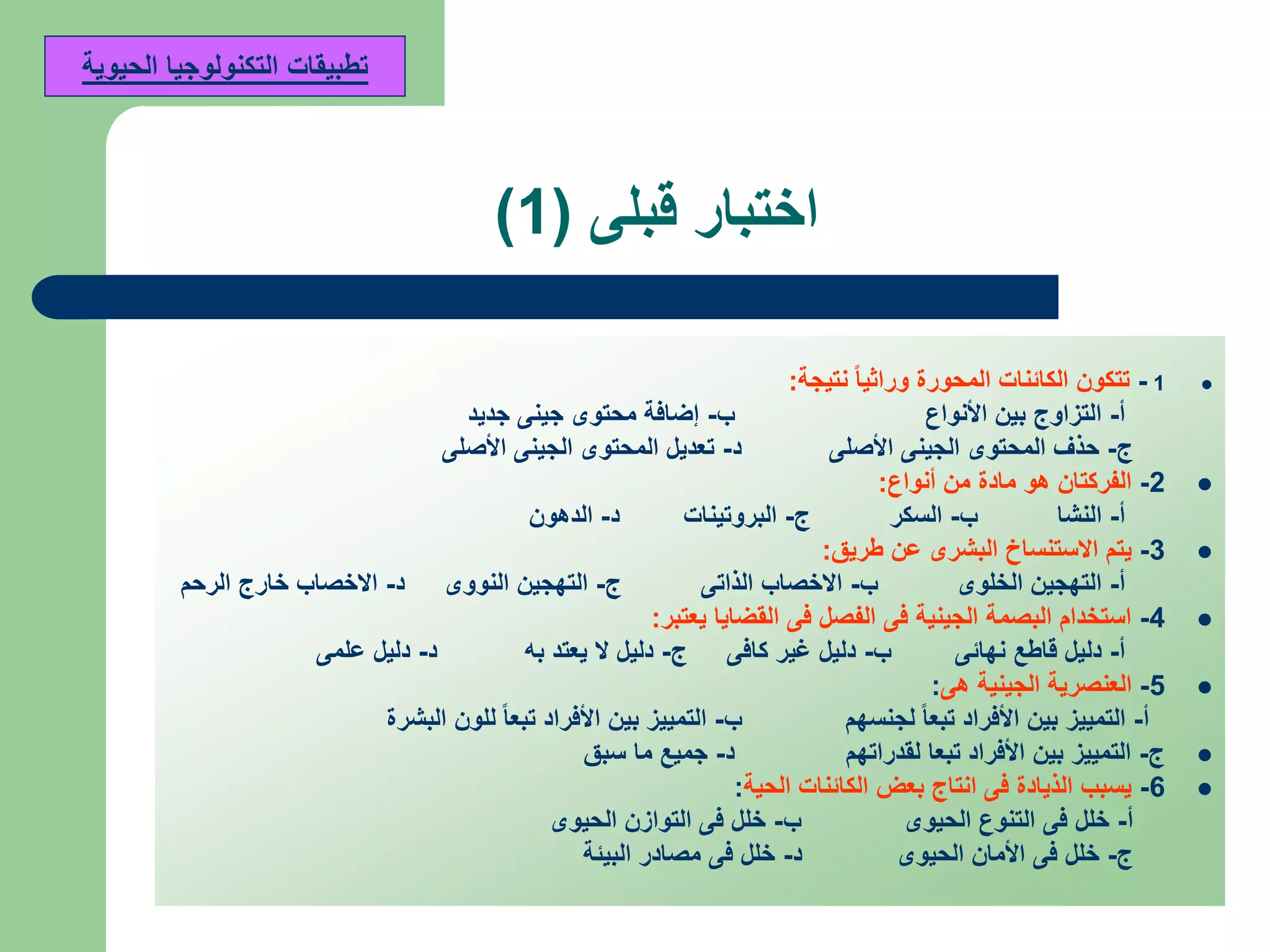 ‫قبلى‬ ‫اختبار‬(1)
1-‫نتيجة‬ ً‫ا‬‫وراثي‬ ‫المحورة‬ ‫الكائنات‬ ‫تتكون‬:
‫أ‬-‫األنواع‬ ‫بين‬ ‫التزاوج‬‫ب‬-‫جديد‬ ‫جينى‬ ‫محتوى‬ ‫إضافة‬
‫ج‬-‫األصلى‬ ‫الجينى‬ ‫المحتوى‬ ‫حذف‬‫د‬-‫األصلى‬ ‫الجينى‬ ‫المحتوى‬ ‫تعديل‬
2-‫أنواع‬ ‫من‬ ‫مادة‬ ‫هو‬ ‫الفركتان‬:
‫أ‬-‫النشا‬‫ب‬-‫السكر‬‫ج‬-‫البروتينات‬‫د‬-‫الدهون‬
3-‫طريق‬ ‫عن‬ ‫البشرى‬ ‫االستنساخ‬ ‫يتم‬:
‫أ‬-‫الخلوى‬ ‫التهجين‬‫ب‬-‫الذاتى‬ ‫االخصاب‬‫ج‬-‫النووى‬ ‫التهجين‬‫د‬-‫الرحم‬ ‫خارج‬ ‫االخصاب‬
4-‫يعتبر‬ ‫القضايا‬ ‫فى‬ ‫الفصل‬ ‫فى‬ ‫الجينية‬ ‫البصمة‬ ‫استخدام‬:
‫أ‬-‫نهائى‬ ‫قاطع‬ ‫دليل‬‫ب‬-‫كافى‬ ‫غير‬ ‫دليل‬‫ج‬-‫به‬ ‫يعتد‬ ‫ال‬ ‫دليل‬‫د‬-‫علمى‬ ‫دليل‬
5-‫هى‬ ‫الجينية‬ ‫العنصرية‬:
‫أ‬-‫لجنسهم‬ ً‫ا‬‫تبع‬ ‫األفراد‬ ‫بين‬ ‫التمييز‬‫ب‬-‫البشرة‬ ‫للون‬ ً‫ا‬‫تبع‬ ‫األفراد‬ ‫بين‬ ‫التمييز‬
‫ج‬-‫لقدراتهم‬ ‫تبعا‬ ‫األفراد‬ ‫بين‬ ‫التمييز‬‫د‬-‫سبق‬ ‫ما‬ ‫جميع‬
6-‫الحية‬ ‫الكائنات‬ ‫بعض‬ ‫انتاج‬ ‫فى‬ ‫الذيادة‬ ‫يسبب‬:
‫أ‬-‫الحيوى‬ ‫التنوع‬ ‫فى‬ ‫خلل‬‫ب‬-‫الحيوى‬ ‫التوازن‬ ‫فى‬ ‫خلل‬
‫ج‬-‫الحيوى‬ ‫األمان‬ ‫فى‬ ‫خلل‬‫د‬-‫البيئة‬ ‫مصادر‬ ‫فى‬ ‫خلل‬
‫الحيوية‬ ‫التكنولوجيا‬ ‫تطبيقات‬
 