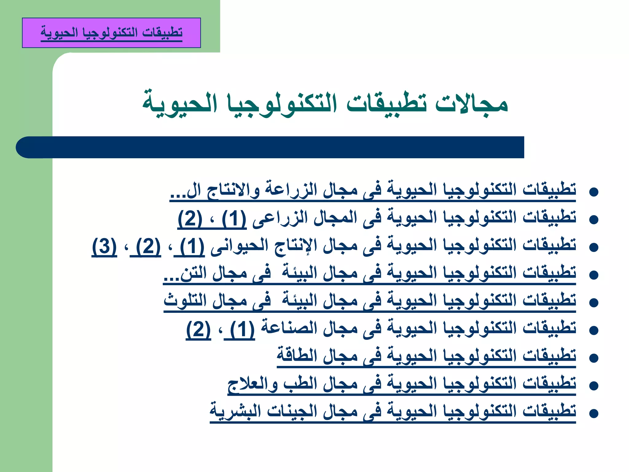‫مجاالت‬‫الحيوية‬ ‫التكنولوجيا‬ ‫تطبيقات‬
‫ال‬ ‫واالنتاج‬ ‫الزراعة‬ ‫مجال‬ ‫فى‬ ‫الحيوية‬ ‫التكنولوجيا‬ ‫تطبيقات‬...
‫الزراعى‬ ‫المجال‬ ‫فى‬ ‫الحيوية‬ ‫التكنولوجيا‬ ‫تطبيقات‬(1),(2)
‫الحيوانى‬ ‫اإلنتاج‬ ‫مجال‬ ‫فى‬ ‫الحيوية‬ ‫التكنولوجيا‬ ‫تطبيقات‬(1),(2),(3)
‫التن‬ ‫مجال‬ ‫فى‬ ‫البيئة‬ ‫مجال‬ ‫فى‬ ‫الحيوية‬ ‫التكنولوجيا‬ ‫تطبيقات‬...
‫التلوث‬ ‫مجال‬ ‫فى‬ ‫البيئة‬ ‫مجال‬ ‫فى‬ ‫الحيوية‬ ‫التكنولوجيا‬ ‫تطبيقات‬
‫الصناعة‬ ‫مجال‬ ‫فى‬ ‫الحيوية‬ ‫التكنولوجيا‬ ‫تطبيقات‬(1),(2)
‫الطاقة‬ ‫مجال‬ ‫فى‬ ‫الحيوية‬ ‫التكنولوجيا‬ ‫تطبيقات‬
‫والعالج‬ ‫الطب‬ ‫مجال‬ ‫فى‬ ‫الحيوية‬ ‫التكنولوجيا‬ ‫تطبيقات‬
‫البشرية‬ ‫الجينات‬ ‫مجال‬ ‫فى‬ ‫الحيوية‬ ‫التكنولوجيا‬ ‫تطبيقات‬
‫الحيوية‬ ‫التكنولوجيا‬ ‫تطبيقات‬
 