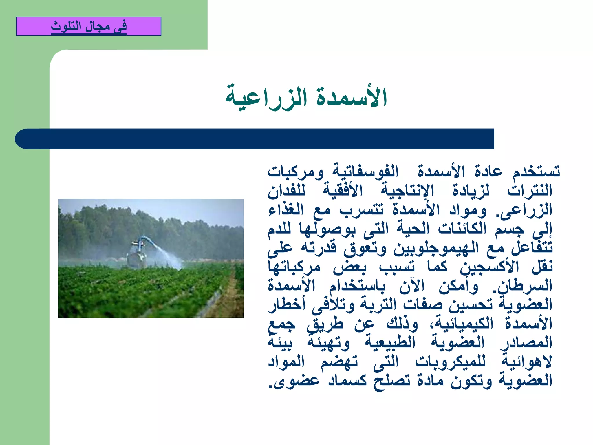 ‫الزراعية‬ ‫األسمدة‬
‫تستخدم‬‫عادة‬‫األسمدة‬‫الفوسفاتية‬‫ومركبات‬
‫النترات‬‫لزيادة‬‫اإلنتاجية‬‫األفقية‬‫للفدان‬
‫الزراعى‬.‫ومواد‬‫األسمدة‬‫تتسرب‬‫مع‬‫الغذاء‬
‫إلى‬‫جسم‬‫الكائنات‬‫الحية‬‫التى‬‫بوصولها‬‫للدم‬
‫تتفاعل‬‫مع‬‫الهيموجلوبين‬‫وتعوق‬‫قدرته‬‫على‬
‫نقل‬‫األكسجين‬‫كما‬‫تسبب‬‫بعض‬‫مركباتها‬
‫السرطان‬.‫وأمكن‬‫اآلن‬‫باستخدام‬‫األسمدة‬
‫العضوية‬‫تحسين‬‫صفات‬‫التربة‬‫وتالفى‬‫أخطار‬
‫األسمدة‬‫الكيميائية‬,‫وذلك‬‫عن‬‫طريق‬‫جمع‬
‫المصادر‬‫العضوية‬‫الطبيعية‬‫وتهيئة‬‫بيئة‬
‫الهوائية‬‫للميكروبات‬‫التى‬‫تهضم‬‫المواد‬
‫العضوية‬‫وتكون‬‫مادة‬‫تصلح‬‫كسماد‬‫عضوى‬.
‫التلوث‬ ‫مجال‬ ‫فى‬
 