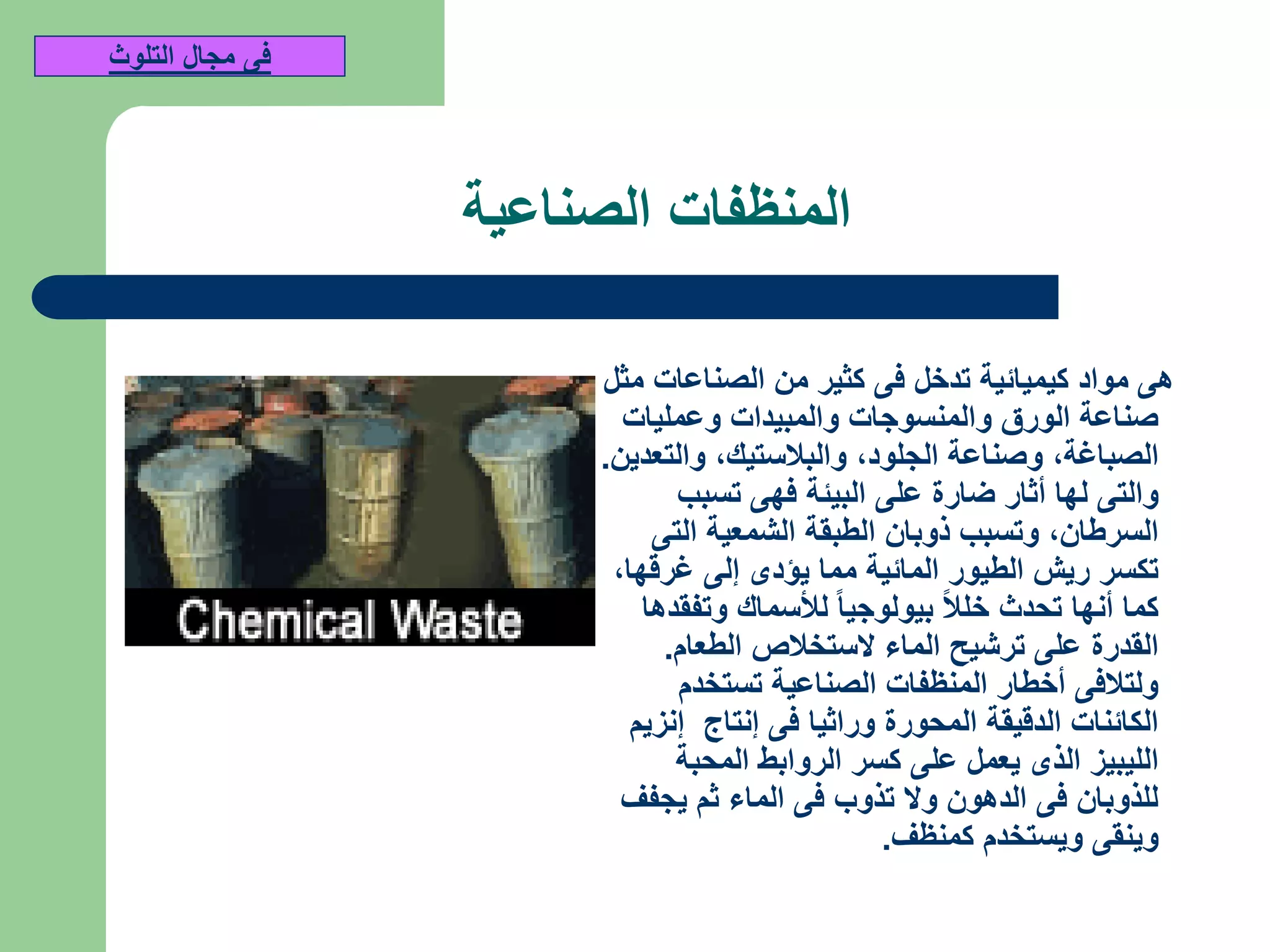 ‫الصناعية‬ ‫المنظفات‬
‫مثل‬ ‫الصناعات‬ ‫من‬ ‫كثير‬ ‫فى‬ ‫تدخل‬ ‫كيميائية‬ ‫مواد‬ ‫هى‬
‫وعمليات‬ ‫والمبيدات‬ ‫والمنسوجات‬ ‫الورق‬ ‫صناعة‬
‫الصباغة‬,‫الجلود‬ ‫وصناعة‬,‫والبالستيك‬,‫والتعدين‬.
‫تسبب‬ ‫فهى‬ ‫البيئة‬ ‫على‬ ‫ضارة‬ ‫أثار‬ ‫لها‬ ‫والتى‬
‫السرطان‬,‫التى‬ ‫الشمعية‬ ‫الطبقة‬ ‫ذوبان‬ ‫وتسبب‬
‫غرقها‬ ‫إلى‬ ‫يؤدى‬ ‫مما‬ ‫المائية‬ ‫الطيور‬ ‫ريش‬ ‫تكسر‬,
‫وتفقدها‬ ‫لألسماك‬ ‫بيولوجيا‬ ‫خلال‬ ‫تحدث‬ ‫أنها‬ ‫كما‬
‫الطعام‬ ‫الستخالص‬ ‫الماء‬ ‫ترشيح‬ ‫على‬ ‫القدرة‬.
‫تستخدم‬ ‫الصناعية‬ ‫المنظفات‬ ‫أخطار‬ ‫ولتالفى‬
‫إنزيم‬ ‫إنتاج‬ ‫فى‬ ‫وراثيا‬ ‫المحورة‬ ‫الدقيقة‬ ‫الكائنات‬
‫المحبة‬ ‫الروابط‬ ‫كسر‬ ‫على‬ ‫يعمل‬ ‫الذى‬ ‫الليبيز‬
‫يجفف‬ ‫ثم‬ ‫الماء‬ ‫فى‬ ‫تذوب‬ ‫وال‬ ‫الدهون‬ ‫فى‬ ‫للذوبان‬
‫كمنظف‬ ‫ويستخدم‬ ‫وينقى‬.
‫التلوث‬ ‫مجال‬ ‫فى‬
 