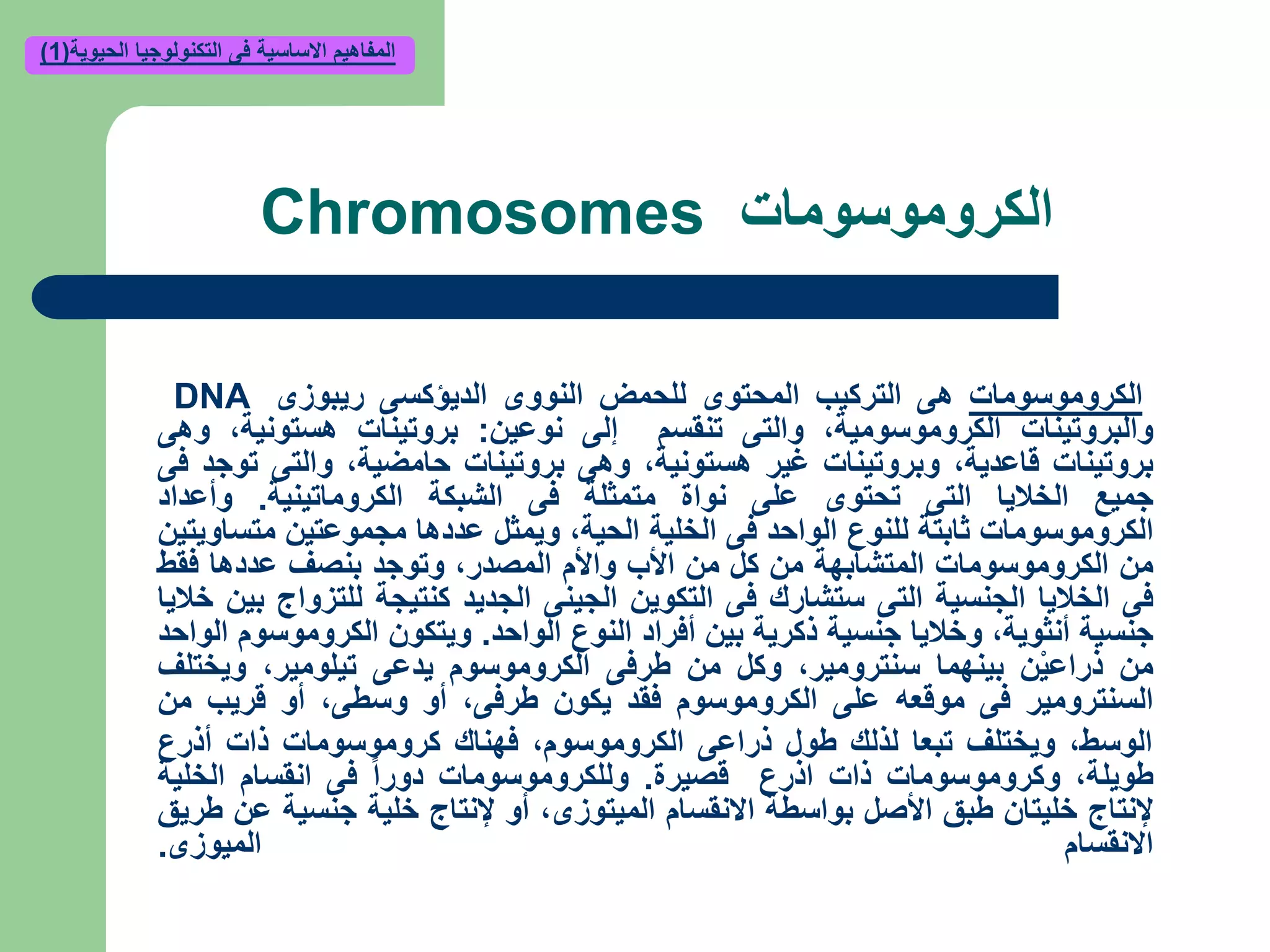 ‫الكروموسومات‬Chromosomes
‫الكروموسومات‬‫هى‬‫التركيب‬‫المحتوى‬‫للحمض‬‫النووى‬‫الديؤكسى‬‫ريبوزى‬DNA
‫والبروتينات‬‫الكروموسومية‬,‫والتى‬‫تنقسم‬‫إلى‬‫نوعين‬:‫بروتينات‬‫هستونية‬,‫وهى‬
‫بروتينات‬‫قاعدية‬,‫وبروتينات‬‫غير‬‫هستونية‬,‫وهى‬‫بروتينات‬‫حامضية‬,‫والتى‬‫توجد‬‫فى‬
‫جميع‬‫الخاليا‬‫التى‬‫تحتوى‬‫على‬‫نواة‬‫متمثلة‬‫فى‬‫الشبكة‬‫الكروماتينية‬.‫وأعداد‬
‫الكروموسومات‬‫ثابتة‬‫للنوع‬‫الواحد‬‫فى‬‫الخلية‬‫الحية‬,‫ويمثل‬‫عددها‬‫مجموعتين‬‫متساويتين‬
‫من‬‫الكروموسومات‬‫المتشابهة‬‫من‬‫كل‬‫من‬‫األب‬‫واألم‬‫المصدر‬,‫وتوجد‬‫بنصف‬‫عددها‬‫فقط‬
‫فى‬‫الخاليا‬‫الجنسية‬‫التى‬‫ستشارك‬‫فى‬‫التكوين‬‫الجينى‬‫الجديد‬‫كنتيجة‬‫للتزواج‬‫بين‬‫خاليا‬
‫جنسية‬‫أنثوية‬,‫وخاليا‬‫جنسية‬‫ذكرية‬‫بين‬‫أفراد‬‫النوع‬‫الواحد‬.‫ويتكون‬‫الكروموسوم‬‫الواحد‬
‫من‬‫ن‬ْ‫ي‬‫ذراع‬‫بينهما‬‫سنترومير‬,‫وكل‬‫من‬‫طرفى‬‫الكروموسوم‬‫يدعى‬‫تيلومير‬,‫ويختلف‬
‫السنترومير‬‫فى‬‫موقعه‬‫على‬‫الكروموسوم‬‫فقد‬‫يكون‬‫طرفى‬,‫أو‬‫وسطى‬,‫أو‬‫قريب‬‫من‬
‫الوسط‬,‫ويختلف‬‫تبعا‬‫لذلك‬‫طول‬‫ذراعى‬‫الكروموسوم‬,‫فهناك‬‫كروموسومات‬‫ذات‬‫أذرع‬
‫طويلة‬,‫وكروموسومات‬‫ذات‬‫اذرع‬‫قصيرة‬.‫وللكروموسومات‬‫دورا‬‫فى‬‫انقسام‬‫الخلية‬
‫إلنتاج‬‫خليتان‬‫طبق‬‫األصل‬‫بواسطة‬‫االنقسام‬‫الميتوزى‬,‫أو‬‫إلنتاج‬‫خلية‬‫جنسية‬‫عن‬‫طريق‬
‫االنقسام‬‫الميوزى‬.
‫الحيوية‬ ‫التكنولوجيا‬ ‫فى‬ ‫االساسية‬ ‫المفاهيم‬(1)
 