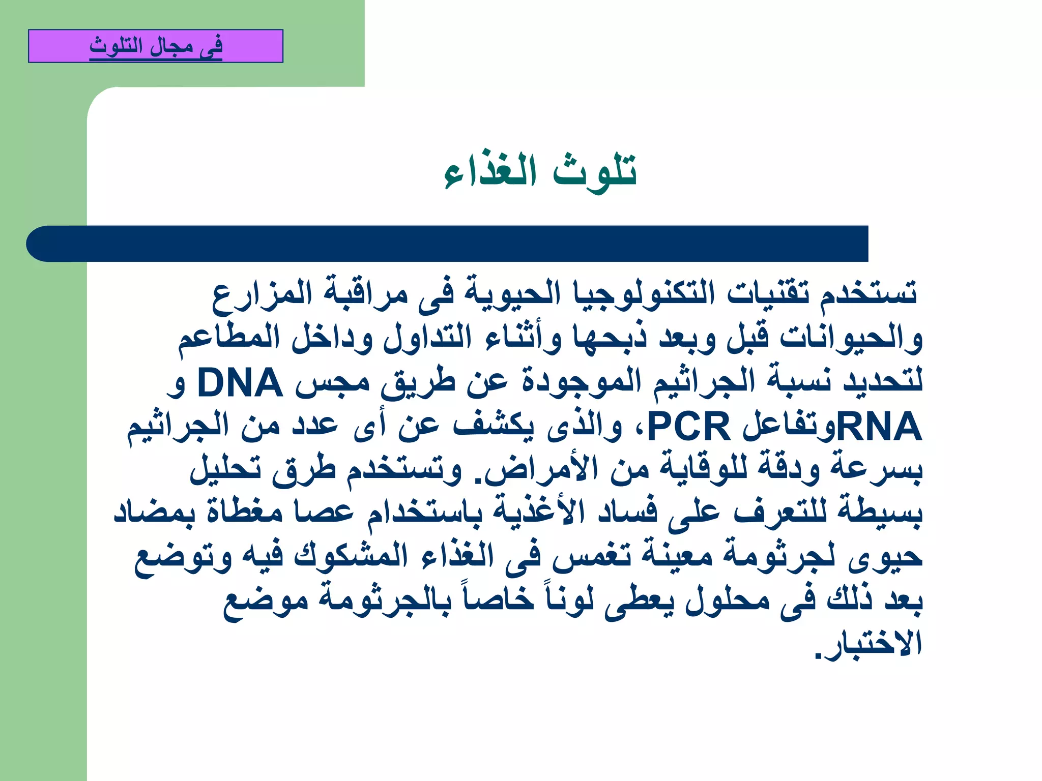 ‫الغذاء‬ ‫تلوث‬
‫المزارع‬ ‫مراقبة‬ ‫فى‬ ‫الحيوية‬ ‫التكنولوجيا‬ ‫تقنيات‬ ‫تستخدم‬
‫المطاعم‬ ‫وداخل‬ ‫التداول‬ ‫وأثناء‬ ‫ذبحها‬ ‫وبعد‬ ‫قبل‬ ‫والحيوانات‬
‫مجس‬ ‫طريق‬ ‫عن‬ ‫الموجودة‬ ‫الجراثيم‬ ‫نسبة‬ ‫لتحديد‬DNA‫و‬
RNA‫وتفاعل‬PCR,‫الجراثيم‬ ‫من‬ ‫عدد‬ ‫أى‬ ‫عن‬ ‫يكشف‬ ‫والذى‬
‫األمراض‬ ‫من‬ ‫للوقاية‬ ‫ودقة‬ ‫بسرعة‬.‫تحليل‬ ‫طرق‬ ‫وتستخدم‬
‫بمضاد‬ ‫مغطاة‬ ‫عصا‬ ‫باستخدام‬ ‫األغذية‬ ‫فساد‬ ‫على‬ ‫للتعرف‬ ‫بسيطة‬
‫وتوضع‬ ‫فيه‬ ‫المشكوك‬ ‫الغذاء‬ ‫فى‬ ‫تغمس‬ ‫معينة‬ ‫لجرثومة‬ ‫حيوى‬
‫موضع‬ ‫بالجرثومة‬ ‫خاصا‬ ‫لونا‬ ‫يعطى‬ ‫محلول‬ ‫فى‬ ‫ذلك‬ ‫بعد‬
‫االختبار‬.
‫التلوث‬ ‫مجال‬ ‫فى‬
 