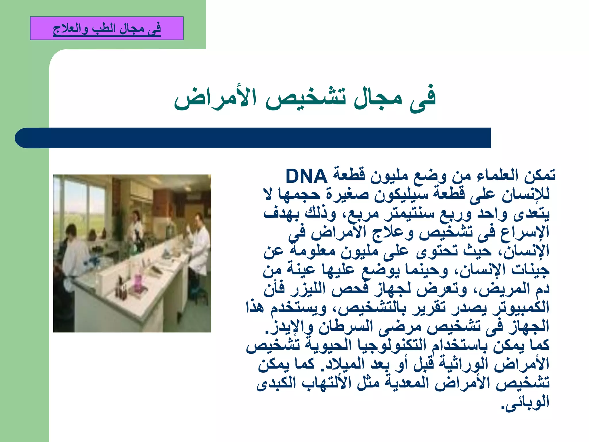 ‫فى‬‫األمراض‬ ‫تشخيص‬ ‫مجال‬
‫قطعة‬ ‫مليون‬ ‫وضع‬ ‫من‬ ‫العلماء‬ ‫تمكن‬DNA
‫ال‬ ‫حجمها‬ ‫صغيرة‬ ‫سيليكون‬ ‫قطعة‬ ‫على‬ ‫لإلنسان‬
‫مربع‬ ‫سنتيمتر‬ ‫وربع‬ ‫واحد‬ ‫يتعدى‬,‫بهدف‬ ‫وذلك‬
‫فى‬ ‫األمراض‬ ‫وعالج‬ ‫تشخيص‬ ‫فى‬ ‫اإلسراع‬
‫اإلنسان‬,‫عن‬ ‫معلومة‬ ‫مليون‬ ‫على‬ ‫تحتوى‬ ‫حيث‬
‫اإلنسان‬ ‫جينات‬,‫من‬ ‫عينة‬ ‫عليها‬ ‫يوضع‬ ‫وحينما‬
‫المريض‬ ‫دم‬,‫فأن‬ ‫الليزر‬ ‫فحص‬ ‫لجهاز‬ ‫وتعرض‬
‫بالتشخيص‬ ‫تقرير‬ ‫يصدر‬ ‫الكمبيوتر‬,‫هذا‬ ‫ويستخدم‬
‫واإليدز‬ ‫السرطان‬ ‫مرضى‬ ‫تشخيص‬ ‫فى‬ ‫الجهاز‬.
‫تشخيص‬ ‫الحيوية‬ ‫التكنولوجيا‬ ‫باستخدام‬ ‫يمكن‬ ‫كما‬
‫الميالد‬ ‫بعد‬ ‫أو‬ ‫قبل‬ ‫الوراثية‬ ‫األمراض‬.‫يمكن‬ ‫كما‬
‫الكبدى‬ ‫األلتهاب‬ ‫مثل‬ ‫المعدية‬ ‫األمراض‬ ‫تشخيص‬
‫الوبائى‬.
‫والعالج‬ ‫الطب‬ ‫مجال‬ ‫فى‬
 