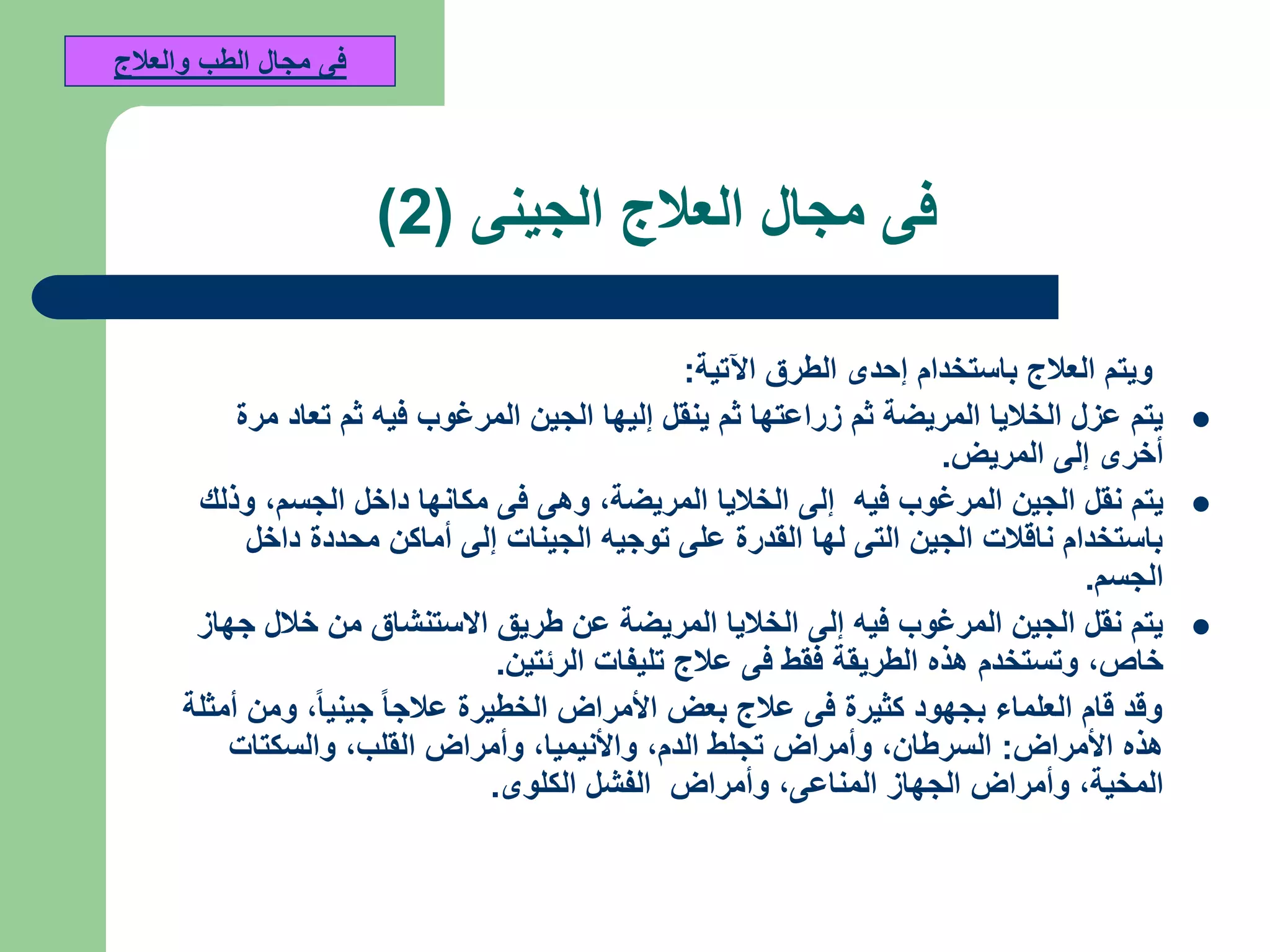 ‫فى‬‫الجينى‬ ‫العالج‬ ‫مجال‬(2)
‫اآلتية‬ ‫الطرق‬ ‫إحدى‬ ‫باستخدام‬ ‫العالج‬ ‫ويتم‬:
‫مرة‬ ‫تعاد‬ ‫ثم‬ ‫فيه‬ ‫المرغوب‬ ‫الجين‬ ‫إليها‬ ‫ينقل‬ ‫ثم‬ ‫زراعتها‬ ‫ثم‬ ‫المريضة‬ ‫الخاليا‬ ‫عزل‬ ‫يتم‬
‫المريض‬ ‫إلى‬ ‫أخرى‬.
‫المريضة‬ ‫الخاليا‬ ‫إلى‬ ‫فيه‬ ‫المرغوب‬ ‫الجين‬ ‫نقل‬ ‫يتم‬,‫الجسم‬ ‫داخل‬ ‫مكانها‬ ‫فى‬ ‫وهى‬,‫وذلك‬
‫داخل‬ ‫محددة‬ ‫أماكن‬ ‫إلى‬ ‫الجينات‬ ‫توجيه‬ ‫على‬ ‫القدرة‬ ‫لها‬ ‫التى‬ ‫الجين‬ ‫ناقالت‬ ‫باستخدام‬
‫الجسم‬.
‫جهاز‬ ‫خالل‬ ‫من‬ ‫االستنشاق‬ ‫طريق‬ ‫عن‬ ‫المريضة‬ ‫الخاليا‬ ‫إلى‬ ‫فيه‬ ‫المرغوب‬ ‫الجين‬ ‫نقل‬ ‫يتم‬
‫خاص‬,‫الرئتين‬ ‫تليفات‬ ‫عالج‬ ‫فى‬ ‫فقط‬ ‫الطريقة‬ ‫هذه‬ ‫وتستخدم‬.
‫جينيا‬ ‫عالجا‬ ‫الخطيرة‬ ‫األمراض‬ ‫بعض‬ ‫عالج‬ ‫فى‬ ‫كثيرة‬ ‫بجهود‬ ‫العلماء‬ ‫قام‬ ‫وقد‬,‫أمثلة‬ ‫ومن‬
‫األمراض‬ ‫هذه‬:‫السرطان‬,‫الدم‬ ‫تجلط‬ ‫وأمراض‬,‫واألنيميا‬,‫القلب‬ ‫وأمراض‬,‫والسكتات‬
‫المخية‬,‫المناعى‬ ‫الجهاز‬ ‫وأمراض‬,‫الكلوى‬ ‫الفشل‬ ‫وأمراض‬.
‫والعالج‬ ‫الطب‬ ‫مجال‬ ‫فى‬
 