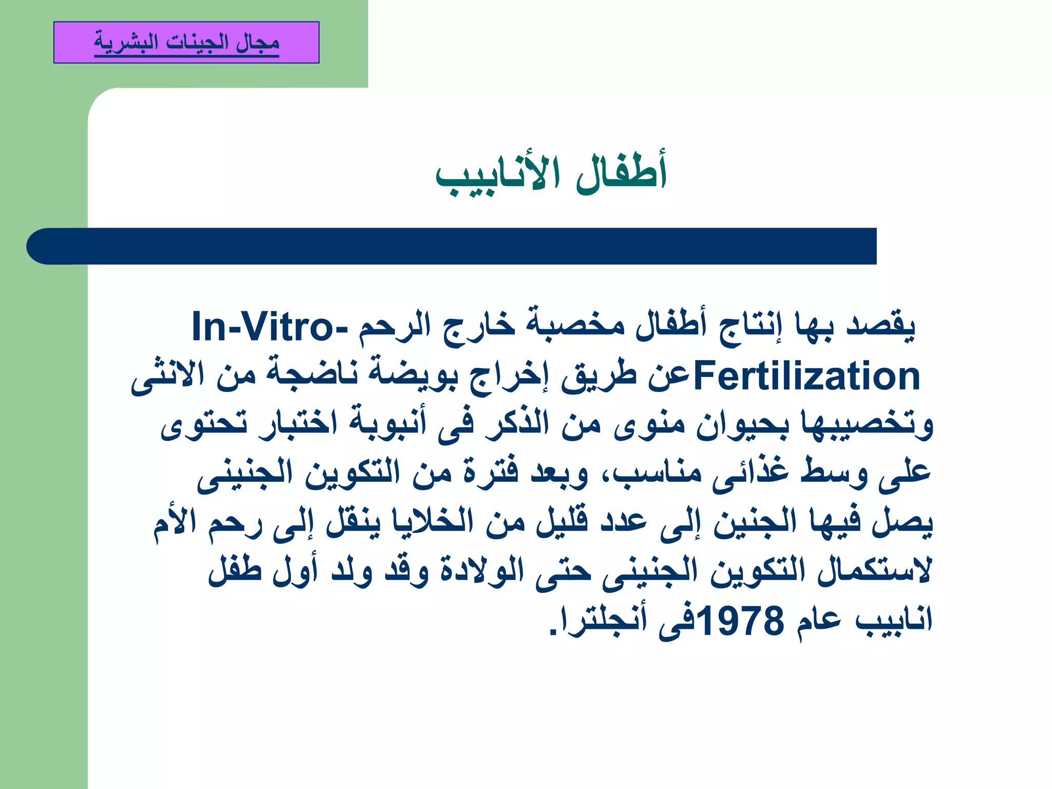 ‫األنابيب‬ ‫أطفال‬
‫الرحم‬ ‫خارج‬ ‫مخصبة‬ ‫أطفال‬ ‫إنتاج‬ ‫بها‬ ‫يقصد‬In-Vitro-
Fertilization‫االنثى‬ ‫من‬ ‫ناضجة‬ ‫بويضة‬ ‫إخراج‬ ‫طريق‬ ‫عن‬
‫تحتوى‬ ‫اختبار‬ ‫أنبوبة‬ ‫فى‬ ‫الذكر‬ ‫من‬ ‫منوى‬ ‫بحيوان‬ ‫وتخصيبها‬
‫مناسب‬ ‫غذائى‬ ‫وسط‬ ‫على‬,‫الجنينى‬ ‫التكوين‬ ‫من‬ ‫فترة‬ ‫وبعد‬
‫األم‬ ‫رحم‬ ‫إلى‬ ‫ينقل‬ ‫الخاليا‬ ‫من‬ ‫قليل‬ ‫عدد‬ ‫إلى‬ ‫الجنين‬ ‫فيها‬ ‫يصل‬
‫طفل‬ ‫أول‬ ‫ولد‬ ‫وقد‬ ‫الوالدة‬ ‫حتى‬ ‫الجنينى‬ ‫التكوين‬ ‫الستكمال‬
‫عام‬ ‫انابيب‬1978‫أنجلترا‬ ‫فى‬.
‫البشرية‬ ‫الجينات‬ ‫مجال‬
 