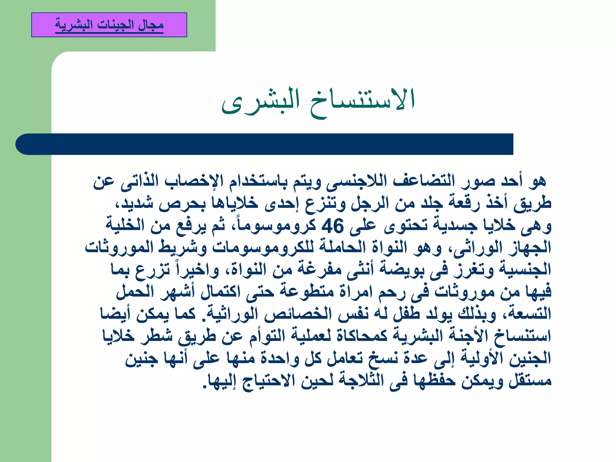 ‫البشرى‬ ‫االستنساخ‬
‫عن‬ ‫الذاتى‬ ‫اإلخصاب‬ ‫باستخدام‬ ‫ويتم‬ ‫الالجنسى‬ ‫التضاعف‬ ‫صور‬ ‫أحد‬ ‫هو‬
‫شديد‬ ‫بحرص‬ ‫خالياها‬ ‫إحدى‬ ‫وتنزع‬ ‫الرجل‬ ‫من‬ ‫جلد‬ ‫رقعة‬ ‫أخذ‬ ‫طريق‬,
‫على‬ ‫تحتوى‬ ‫جسدية‬ ‫خاليا‬ ‫وهى‬46‫كروموسوما‬,‫الخلية‬ ‫من‬ ‫يرفع‬ ‫ثم‬
‫الوراثى‬ ‫الجهاز‬,‫الموروثات‬ ‫وشريط‬ ‫للكروموسومات‬ ‫الحاملة‬ ‫النواة‬ ‫وهو‬
‫النواة‬ ‫من‬ ‫مفرغة‬ ‫أنثى‬ ‫بويضة‬ ‫فى‬ ‫وتغرز‬ ‫الجنسية‬,‫بما‬ ‫تزرع‬ ‫واخيرا‬
‫الحمل‬ ‫أشهر‬ ‫اكتمال‬ ‫حتى‬ ‫متطوعة‬ ‫امراة‬ ‫رحم‬ ‫فى‬ ‫موروثات‬ ‫من‬ ‫فيها‬
‫التسعة‬,‫الوراثية‬ ‫الخصائص‬ ‫نفس‬ ‫له‬ ‫طفل‬ ‫يولد‬ ‫وبذلك‬.‫أيضا‬ ‫يمكن‬ ‫كما‬
‫خاليا‬ ‫شطر‬ ‫طريق‬ ‫عن‬ ‫التوأم‬ ‫لعملية‬ ‫كمحاكاة‬ ‫البشرية‬ ‫األجنة‬ ‫استنساخ‬
‫جنين‬ ‫أنها‬ ‫على‬ ‫منها‬ ‫واحدة‬ ‫كل‬ ‫تعامل‬ ‫نسخ‬ ‫عدة‬ ‫إلى‬ ‫األولية‬ ‫الجنين‬
‫إليها‬ ‫االحتياج‬ ‫لحين‬ ‫الثالجة‬ ‫فى‬ ‫حفظها‬ ‫ويمكن‬ ‫مستقل‬.
‫البشرية‬ ‫الجينات‬ ‫مجال‬
 