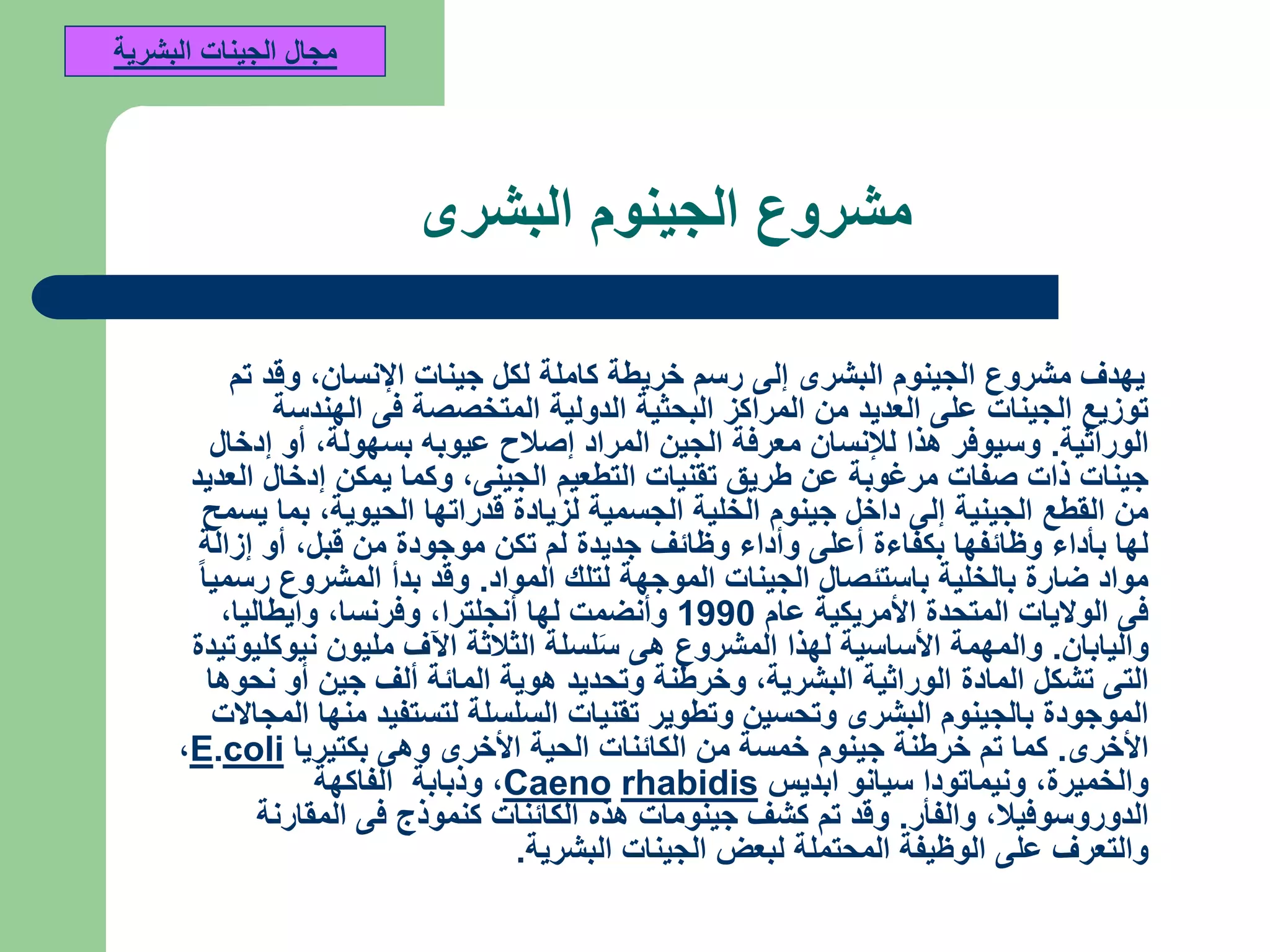 ‫البشرى‬ ‫الجينوم‬ ‫مشروع‬
‫اإلنسان‬ ‫جينات‬ ‫لكل‬ ‫كاملة‬ ‫خريطة‬ ‫رسم‬ ‫إلى‬ ‫البشرى‬ ‫الجينوم‬ ‫مشروع‬ ‫يهدف‬,‫تم‬ ‫وقد‬
‫الهندسة‬ ‫فى‬ ‫المتخصصة‬ ‫الدولية‬ ‫البحثية‬ ‫المراكز‬ ‫من‬ ‫العديد‬ ‫على‬ ‫الجينات‬ ‫توزيع‬
‫الوراثية‬.‫بسهولة‬ ‫عيوبه‬ ‫إصالح‬ ‫المراد‬ ‫الجين‬ ‫معرفة‬ ‫لإلنسان‬ ‫هذا‬ ‫وسيوفر‬,‫إدخال‬ ‫أو‬
‫الجينى‬ ‫التطعيم‬ ‫تقنيات‬ ‫طريق‬ ‫عن‬ ‫مرغوبة‬ ‫صفات‬ ‫ذات‬ ‫جينات‬,‫العديد‬ ‫إدخال‬ ‫يمكن‬ ‫وكما‬
‫الحيوية‬ ‫قدراتها‬ ‫لزيادة‬ ‫الجسمية‬ ‫الخلية‬ ‫جينوم‬ ‫داخل‬ ‫إلى‬ ‫الجينية‬ ‫القطع‬ ‫من‬,‫يسمح‬ ‫بما‬
‫قبل‬ ‫من‬ ‫موجودة‬ ‫تكن‬ ‫لم‬ ‫جديدة‬ ‫وظائف‬ ‫وأداء‬ ‫أعلى‬ ‫بكفاءة‬ ‫وظائفها‬ ‫بأداء‬ ‫لها‬,‫إزالة‬ ‫أو‬
‫المواد‬ ‫لتلك‬ ‫الموجهة‬ ‫الجينات‬ ‫باستئصال‬ ‫بالخلية‬ ‫ضارة‬ ‫مواد‬.‫رسميا‬ ‫المشروع‬ ‫بدأ‬ ‫وقد‬
‫عام‬ ‫األمريكية‬ ‫المتحدة‬ ‫الواليات‬ ‫فى‬1990‫أنجلترا‬ ‫لها‬ ‫وأنضمت‬,‫وفرنسا‬,‫وايطاليا‬,
‫واليابان‬.‫نيوكليوتيدة‬ ‫مليون‬ ‫اآلف‬ ‫الثالثة‬ ‫لسلة‬َ‫س‬ ‫هى‬ ‫المشروع‬ ‫لهذا‬ ‫األساسية‬ ‫والمهمة‬
‫البشرية‬ ‫الوراثية‬ ‫المادة‬ ‫تشكل‬ ‫التى‬,‫نحوها‬ ‫أو‬ ‫جين‬ ‫ألف‬ ‫المائة‬ ‫هوية‬ ‫وتحديد‬ ‫وخرطنة‬
‫المجاالت‬ ‫منها‬ ‫لتستفيد‬ ‫السلسلة‬ ‫تقنيات‬ ‫وتطوير‬ ‫وتحسين‬ ‫البشرى‬ ‫بالجينوم‬ ‫الموجودة‬
‫األخرى‬.‫بكتيريا‬ ‫وهى‬ ‫األخرى‬ ‫الحية‬ ‫الكائنات‬ ‫من‬ ‫خمسة‬ ‫جينوم‬ ‫خرطنة‬ ‫تم‬ ‫كما‬coli.E,
‫والخميرة‬,‫ابديس‬ ‫سيانو‬ ‫ونيماتودا‬rhabidisCaeno,‫الفاكهة‬ ‫وذبابة‬
‫الدوروسوفيال‬,‫والفأر‬.‫المقارنة‬ ‫فى‬ ‫كنموذج‬ ‫الكائنات‬ ‫هذه‬ ‫جينومات‬ ‫كشف‬ ‫تم‬ ‫وقد‬
‫البشرية‬ ‫الجينات‬ ‫لبعض‬ ‫المحتملة‬ ‫الوظيفة‬ ‫على‬ ‫والتعرف‬.
‫البشرية‬ ‫الجينات‬ ‫مجال‬
 