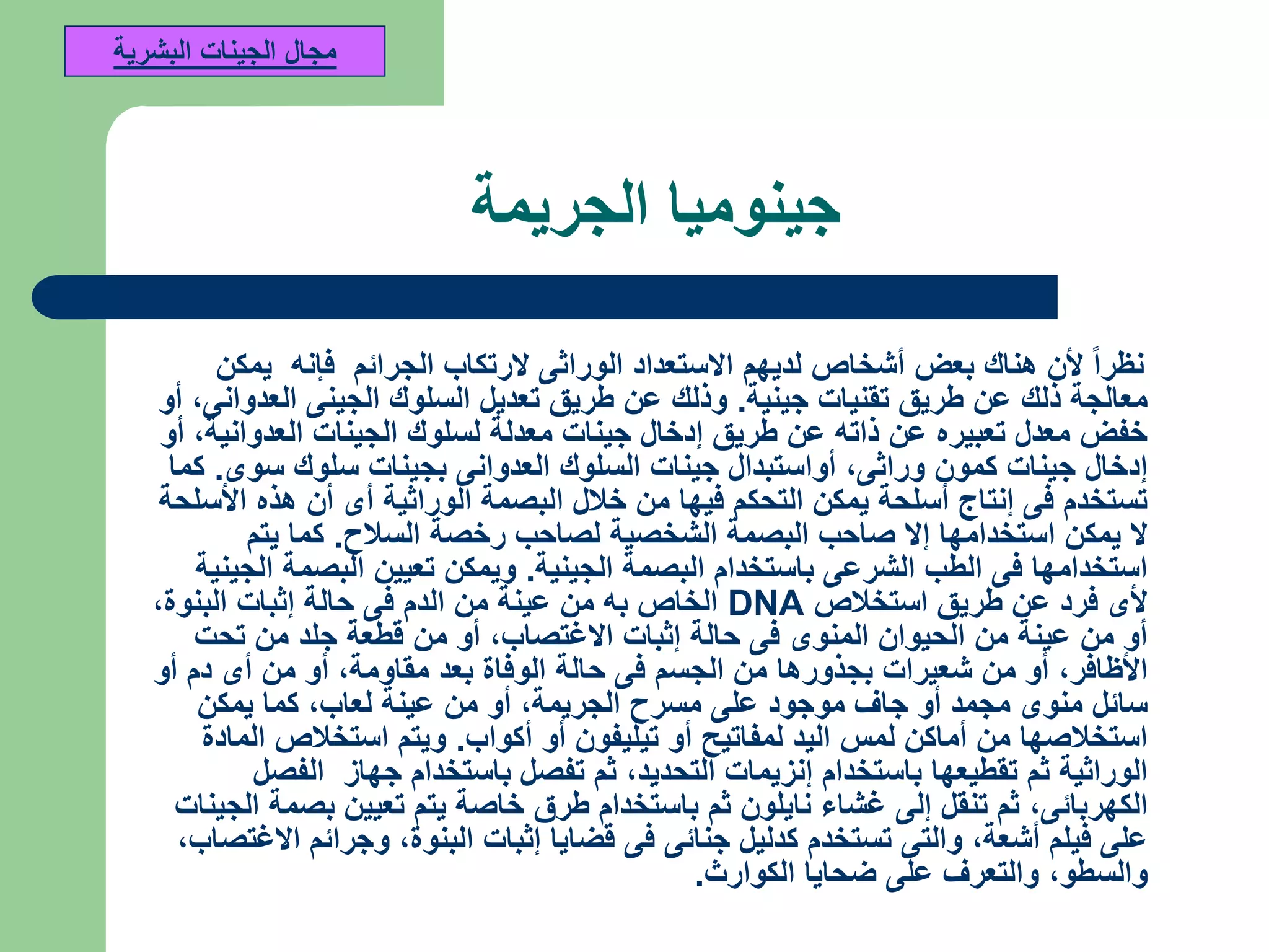 ‫الجريمة‬ ‫جينوميا‬
‫يمكن‬ ‫فإنه‬ ‫الجرائم‬ ‫الرتكاب‬ ‫الوراثى‬ ‫االستعداد‬ ‫لديهم‬ ‫أشخاص‬ ‫بعض‬ ‫هناك‬ ‫ألن‬ ‫نظرا‬
‫جينية‬ ‫تقنيات‬ ‫طريق‬ ‫عن‬ ‫ذلك‬ ‫معالجة‬.‫العدوانى‬ ‫الجينى‬ ‫السلوك‬ ‫تعديل‬ ‫طريق‬ ‫عن‬ ‫وذلك‬,‫أو‬
‫العدوانية‬ ‫الجينات‬ ‫لسلوك‬ ‫معدلة‬ ‫جينات‬ ‫إدخال‬ ‫طريق‬ ‫عن‬ ‫ذاته‬ ‫عن‬ ‫تعبيره‬ ‫معدل‬ ‫خفض‬,‫أو‬
‫وراثى‬ ‫كمون‬ ‫جينات‬ ‫إدخال‬,‫سوى‬ ‫سلوك‬ ‫بجينات‬ ‫العدوانى‬ ‫السلوك‬ ‫جينات‬ ‫أواستبدال‬.‫كما‬
‫األسلحة‬ ‫هذه‬ ‫أن‬ ‫أى‬ ‫الوراثية‬ ‫البصمة‬ ‫خالل‬ ‫من‬ ‫فيها‬ ‫التحكم‬ ‫يمكن‬ ‫أسلحة‬ ‫إنتاج‬ ‫فى‬ ‫تستخدم‬
‫السالح‬ ‫رخصة‬ ‫لصاحب‬ ‫الشخصية‬ ‫البصمة‬ ‫صاحب‬ ‫إال‬ ‫استخدامها‬ ‫يمكن‬ ‫ال‬.‫يتم‬ ‫كما‬
‫الجينية‬ ‫البصمة‬ ‫باستخدام‬ ‫الشرعى‬ ‫الطب‬ ‫فى‬ ‫استخدامها‬.‫الجينية‬ ‫البصمة‬ ‫تعيين‬ ‫ويمكن‬
‫استخالص‬ ‫طريق‬ ‫عن‬ ‫فرد‬ ‫ألى‬DNA‫البنوة‬ ‫إثبات‬ ‫حالة‬ ‫فى‬ ‫الدم‬ ‫من‬ ‫عينة‬ ‫من‬ ‫به‬ ‫الخاص‬,
‫االغتصاب‬ ‫إثبات‬ ‫حالة‬ ‫فى‬ ‫المنوى‬ ‫الحيوان‬ ‫من‬ ‫عينة‬ ‫من‬ ‫أو‬,‫تحت‬ ‫من‬ ‫جلد‬ ‫قطعة‬ ‫من‬ ‫أو‬
‫األظافر‬,‫مقاومة‬ ‫بعد‬ ‫الوفاة‬ ‫حالة‬ ‫فى‬ ‫الجسم‬ ‫من‬ ‫بجذورها‬ ‫شعيرات‬ ‫من‬ ‫أو‬,‫أو‬ ‫دم‬ ‫أى‬ ‫من‬ ‫أو‬
‫الجريمة‬ ‫مسرح‬ ‫على‬ ‫موجود‬ ‫جاف‬ ‫أو‬ ‫مجمد‬ ‫منوى‬ ‫سائل‬,‫لعاب‬ ‫عينة‬ ‫من‬ ‫أو‬,‫يمكن‬ ‫كما‬
‫أكواب‬ ‫أو‬ ‫تيليفون‬ ‫أو‬ ‫لمفاتيح‬ ‫اليد‬ ‫لمس‬ ‫أماكن‬ ‫من‬ ‫استخالصها‬.‫المادة‬ ‫استخالص‬ ‫ويتم‬
‫التحديد‬ ‫إنزيمات‬ ‫باستخدام‬ ‫تقطيعها‬ ‫ثم‬ ‫الوراثية‬,‫الفصل‬ ‫جهاز‬ ‫باستخدام‬ ‫تفصل‬ ‫ثم‬
‫الكهربائى‬,‫الجينات‬ ‫بصمة‬ ‫تعيين‬ ‫يتم‬ ‫خاصة‬ ‫طرق‬ ‫باستخدام‬ ‫ثم‬ ‫نايلون‬ ‫غشاء‬ ‫إلى‬ ‫تنقل‬ ‫ثم‬
‫أشعة‬ ‫فيلم‬ ‫على‬,‫البنوة‬ ‫إثبات‬ ‫قضايا‬ ‫فى‬ ‫جنائى‬ ‫كدليل‬ ‫تستخدم‬ ‫والتى‬,‫االغتصاب‬ ‫وجرائم‬,
‫والسطو‬,‫الكوارث‬ ‫ضحايا‬ ‫على‬ ‫والتعرف‬.
‫البشرية‬ ‫الجينات‬ ‫مجال‬
 