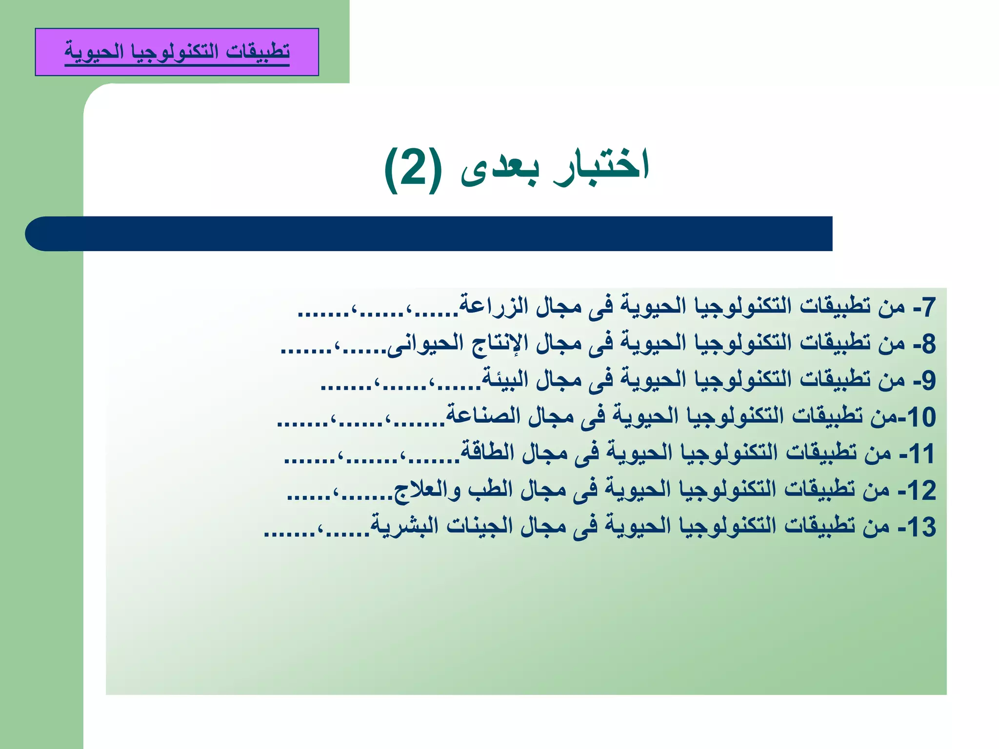 ‫بعدى‬ ‫اختبار‬(2)
7-‫من‬‫الزراعة‬ ‫مجال‬ ‫فى‬ ‫الحيوية‬ ‫التكنولوجيا‬ ‫تطبيقات‬......,......,.......
8-‫من‬‫الحيوانى‬ ‫اإلنتاج‬ ‫مجال‬ ‫فى‬ ‫الحيوية‬ ‫التكنولوجيا‬ ‫تطبيقات‬......,.......
9-‫من‬‫البيئة‬ ‫مجال‬ ‫فى‬ ‫الحيوية‬ ‫التكنولوجيا‬ ‫تطبيقات‬......,......,.......
10-‫من‬‫الصناعة‬ ‫مجال‬ ‫فى‬ ‫الحيوية‬ ‫التكنولوجيا‬ ‫تطبيقات‬.......,......,.......
11-‫من‬‫الطاقة‬ ‫مجال‬ ‫فى‬ ‫الحيوية‬ ‫التكنولوجيا‬ ‫تطبيقات‬.......,.......,.......
12-‫من‬‫والعالج‬ ‫الطب‬ ‫مجال‬ ‫فى‬ ‫الحيوية‬ ‫التكنولوجيا‬ ‫تطبيقات‬.......,......
13-‫من‬‫البشرية‬ ‫الجينات‬ ‫مجال‬ ‫فى‬ ‫الحيوية‬ ‫التكنولوجيا‬ ‫تطبيقات‬......,.......
‫الحيوية‬ ‫التكنولوجيا‬ ‫تطبيقات‬
 
