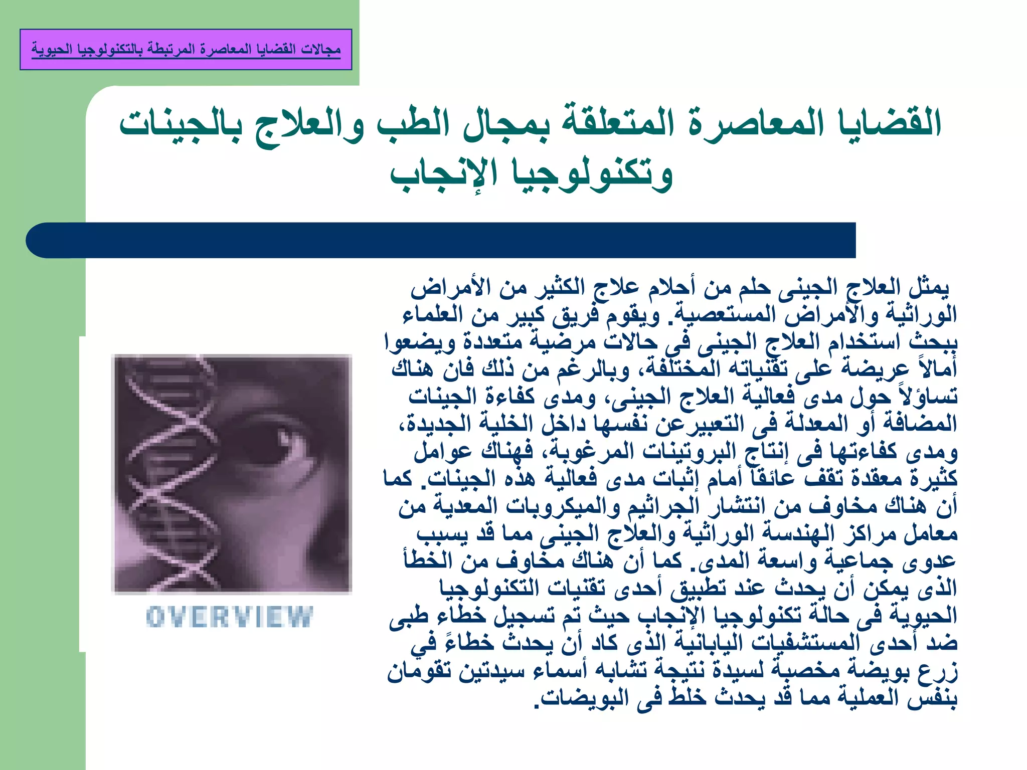 ‫بالجينات‬ ‫والعالج‬ ‫الطب‬ ‫بمجال‬ ‫المتعلقة‬ ‫المعاصرة‬ ‫القضايا‬
‫اإلنجاب‬ ‫وتكنولوجيا‬
‫األمراض‬ ‫من‬ ‫الكثير‬ ‫عالج‬ ‫أحالم‬ ‫من‬ ‫حلم‬ ‫الجينى‬ ‫العالج‬ ‫يمثل‬
‫المستعصية‬ ‫واألمراض‬ ‫الوراثية‬.‫العلماء‬ ‫من‬ ‫كبير‬ ‫فريق‬ ‫ويقوم‬
‫ويضعوا‬ ‫متعددة‬ ‫مرضية‬ ‫حاالت‬ ‫فى‬ ‫الجينى‬ ‫العالج‬ ‫استخدام‬ ‫ببحث‬
‫المختلفة‬ ‫تقنياته‬ ‫على‬ ‫عريضة‬ ‫أماال‬,‫هناك‬ ‫فان‬ ‫ذلك‬ ‫من‬ ‫وبالرغم‬
‫الجينى‬ ‫العالج‬ ‫فعالية‬ ‫مدى‬ ‫حول‬ ‫تساؤال‬,‫الجينات‬ ‫كفاءة‬ ‫ومدى‬
‫الجديدة‬ ‫الخلية‬ ‫داخل‬ ‫نفسها‬ ‫التعبيرعن‬ ‫فى‬ ‫المعدلة‬ ‫أو‬ ‫المضافة‬,
‫المرغوبة‬ ‫البروتينات‬ ‫إنتاج‬ ‫فى‬ ‫كفاءتها‬ ‫ومدى‬,‫عوامل‬ ‫فهناك‬
‫الجينات‬ ‫هذه‬ ‫فعالية‬ ‫مدى‬ ‫إثبات‬ ‫أمام‬ ‫عائقا‬ ‫تقف‬ ‫معقدة‬ ‫كثيرة‬.‫كما‬
‫من‬ ‫المعدية‬ ‫والميكروبات‬ ‫الجراثيم‬ ‫انتشار‬ ‫من‬ ‫مخاوف‬ ‫هناك‬ ‫أن‬
‫يسبب‬ ‫قد‬ ‫مما‬ ‫الجينى‬ ‫والعالج‬ ‫الوراثية‬ ‫الهندسة‬ ‫مراكز‬ ‫معامل‬
‫المدى‬ ‫واسعة‬ ‫جماعية‬ ‫عدوى‬.‫الخطأ‬ ‫من‬ ‫مخاوف‬ ‫هناك‬ ‫أن‬ ‫كما‬
‫التكنولوجيا‬ ‫تقنيات‬ ‫أحدى‬ ‫تطبيق‬ ‫عند‬ ‫يحدث‬ ‫أن‬ ‫يمكن‬ ‫الذى‬
‫طبى‬ ‫خطاء‬ ‫تسجيل‬ ‫تم‬ ‫حيث‬ ‫اإلنجاب‬ ‫تكنولوجيا‬ ‫حالة‬ ‫فى‬ ‫الحيوية‬
‫في‬ ‫خطاء‬ ‫يحدث‬ ‫أن‬ ‫كاد‬ ‫الذى‬ ‫اليابانية‬ ‫المستشفيات‬ ‫أحدى‬ ‫ضد‬
‫تقومان‬ ‫سيدتين‬ ‫أسماء‬ ‫تشابه‬ ‫نتيجة‬ ‫لسيدة‬ ‫مخصبة‬ ‫بويضة‬ ‫زرع‬
‫البويضات‬ ‫فى‬ ‫خلط‬ ‫يحدث‬ ‫قد‬ ‫مما‬ ‫العملية‬ ‫بنفس‬.
‫مجاالت‬‫الحيوية‬ ‫بالتكنولوجيا‬ ‫المرتبطة‬ ‫المعاصرة‬ ‫القضايا‬
 