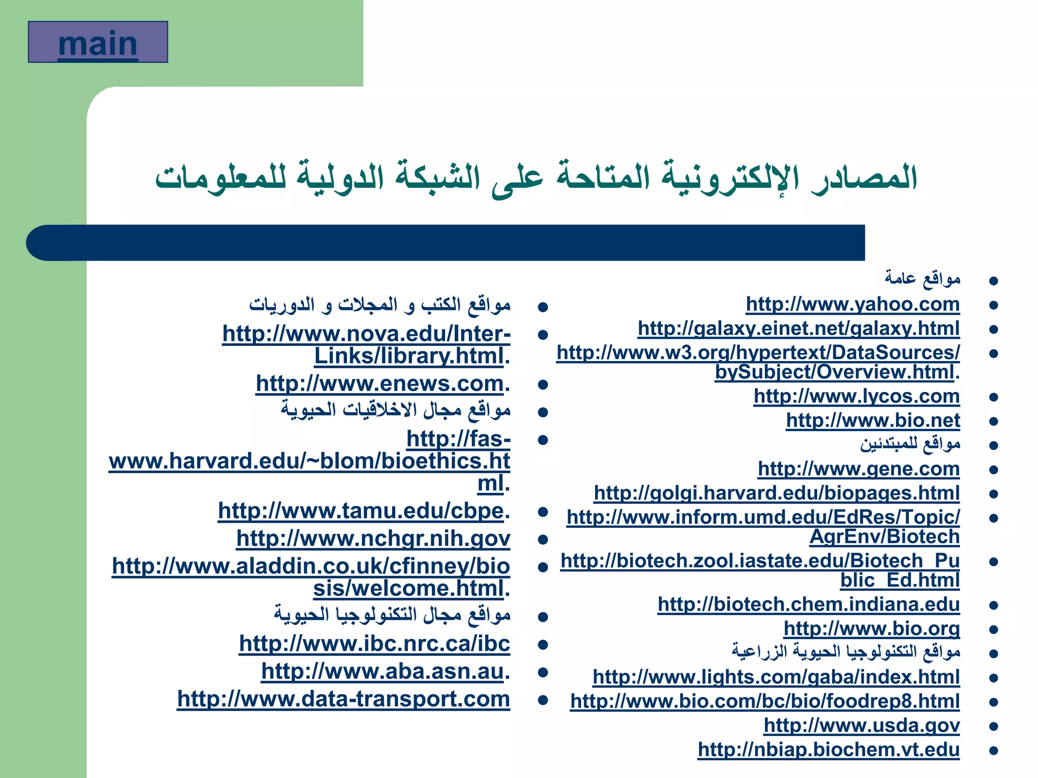 ‫للمعلومات‬ ‫الدولية‬ ‫الشبكة‬ ‫على‬ ‫المتاحة‬ ‫اإللكترونية‬ ‫المصادر‬
‫عامة‬ ‫مواقع‬
http://www.yahoo.com
http://galaxy.einet.net/galaxy.html
.org/hypertext/DataSources/3http://www.w
.bySubject/Overview.html
http://www.lycos.com
http://www.bio.net
‫للمبتدئين‬ ‫مواقع‬
http://www.gene.com
http://golgi.harvard.edu/biopages.html
http://www.inform.umd.edu/EdRes/Topic/
AgrEnv/Biotech
http://biotech.zool.iastate.edu/Biotech_Pu
blic_Ed.html
http://biotech.chem.indiana.edu
http://www.bio.org
‫الزراعية‬ ‫الحيوية‬ ‫التكنولوجيا‬ ‫مواقع‬
http://www.lights.com/gaba/index.html
.html8http://www.bio.com/bc/bio/foodrep
http://www.usda.gov
http://nbiap.biochem.vt.edu
‫الدوريات‬ ‫و‬ ‫المجالت‬ ‫و‬ ‫الكتب‬ ‫مواقع‬
-http://www.nova.edu/Inter
.Links/library.html
.http://www.enews.com
‫الحيوية‬ ‫االخالقيات‬ ‫مجال‬ ‫مواقع‬
-http://fas
www.harvard.edu/~blom/bioethics.ht
.ml
.http://www.tamu.edu/cbpe
http://www.nchgr.nih.gov
http://www.aladdin.co.uk/cfinney/bio
.sis/welcome.html
‫الحيوية‬ ‫التكنولوجيا‬ ‫مجال‬ ‫مواقع‬
http://www.ibc.nrc.ca/ibc
.http://www.aba.asn.au
transport.com-http://www.data
main
 