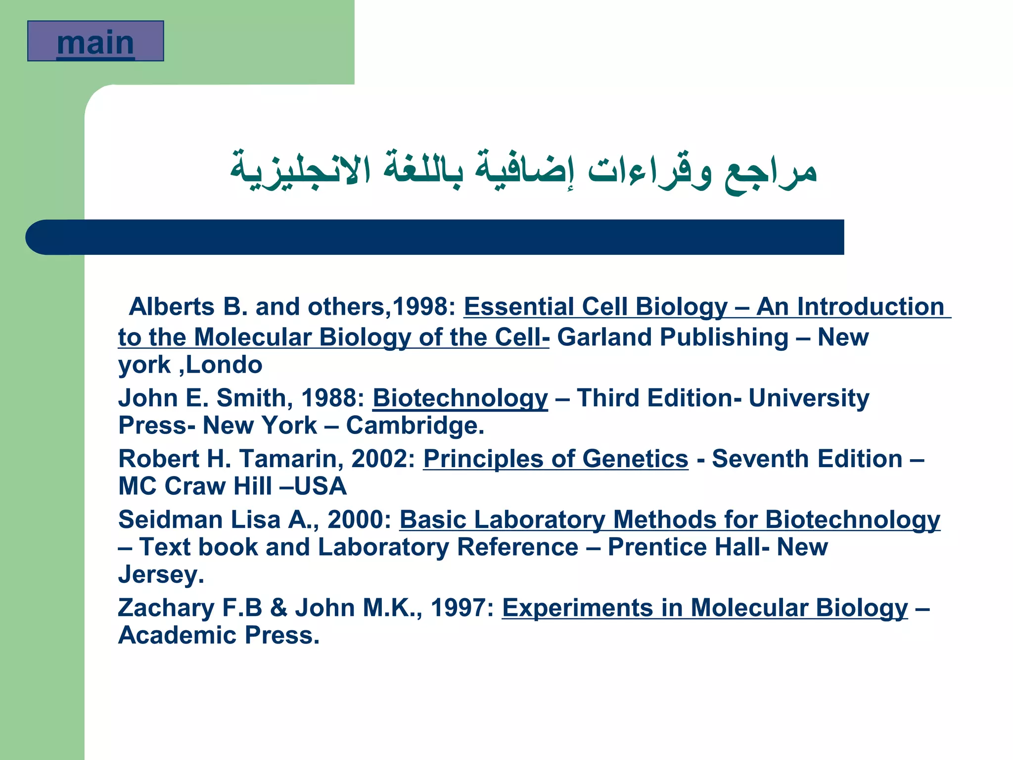 ‫االنجليزية‬ ‫باللغة‬ ‫إضافية‬ ‫وقراءات‬ ‫مراجع‬
An Introduction–Essential Cell Biology:1998and others,Alberts B.
New–Garland Publishing-to the Molecular Biology of the Cell
york ,Londo
University-Third Edition–Biotechnology:1988Smith,John E.
Press- New York – Cambridge.
–Seventh Edition-Principles of Genetics:2002Tamarin,Robert H.
MC Craw Hill –USA
Basic Laboratory Methods for Biotechnology:2000Seidman Lisa A.,
– Text book and Laboratory Reference – Prentice Hall- New
Jersey.
–Experiments in Molecular Biology:1997Zachary F.B & John M.K.,
Academic Press.
main
 