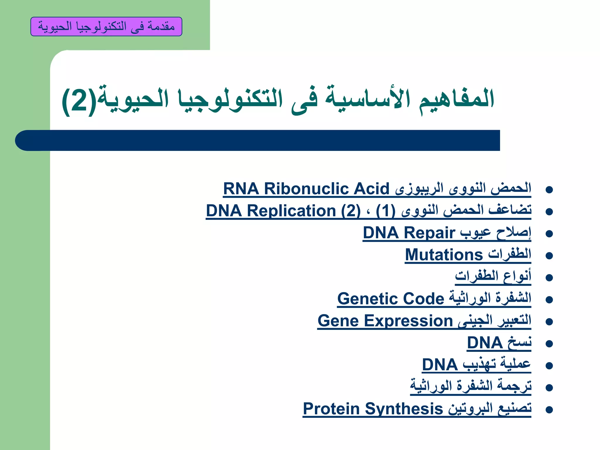 ‫الحيوية‬ ‫التكنولوجيا‬ ‫فى‬ ‫األساسية‬ ‫المفاهيم‬(2)
‫الريبوزى‬ ‫النووى‬ ‫الحمض‬RNA Ribonuclic Acid
‫النووى‬ ‫الحمض‬ ‫تضاعف‬(1),(2)DNA Replication
‫إ‬‫عيوب‬ ‫صالح‬DNA Repair
‫الطفرات‬Mutations
‫الطفرات‬ ‫أنواع‬
‫الوراثية‬ ‫الشفرة‬Genetic Code
‫الجينى‬ ‫التعبير‬Gene Expression
‫نسخ‬DNA
‫تهذيب‬ ‫عملية‬DNA
‫الوراثية‬ ‫الشفرة‬ ‫ترجمة‬
‫البروتين‬ ‫تصنيع‬Protein Synthesis
‫الحيوية‬ ‫التكنولوجيا‬ ‫فى‬ ‫مقدمة‬
 