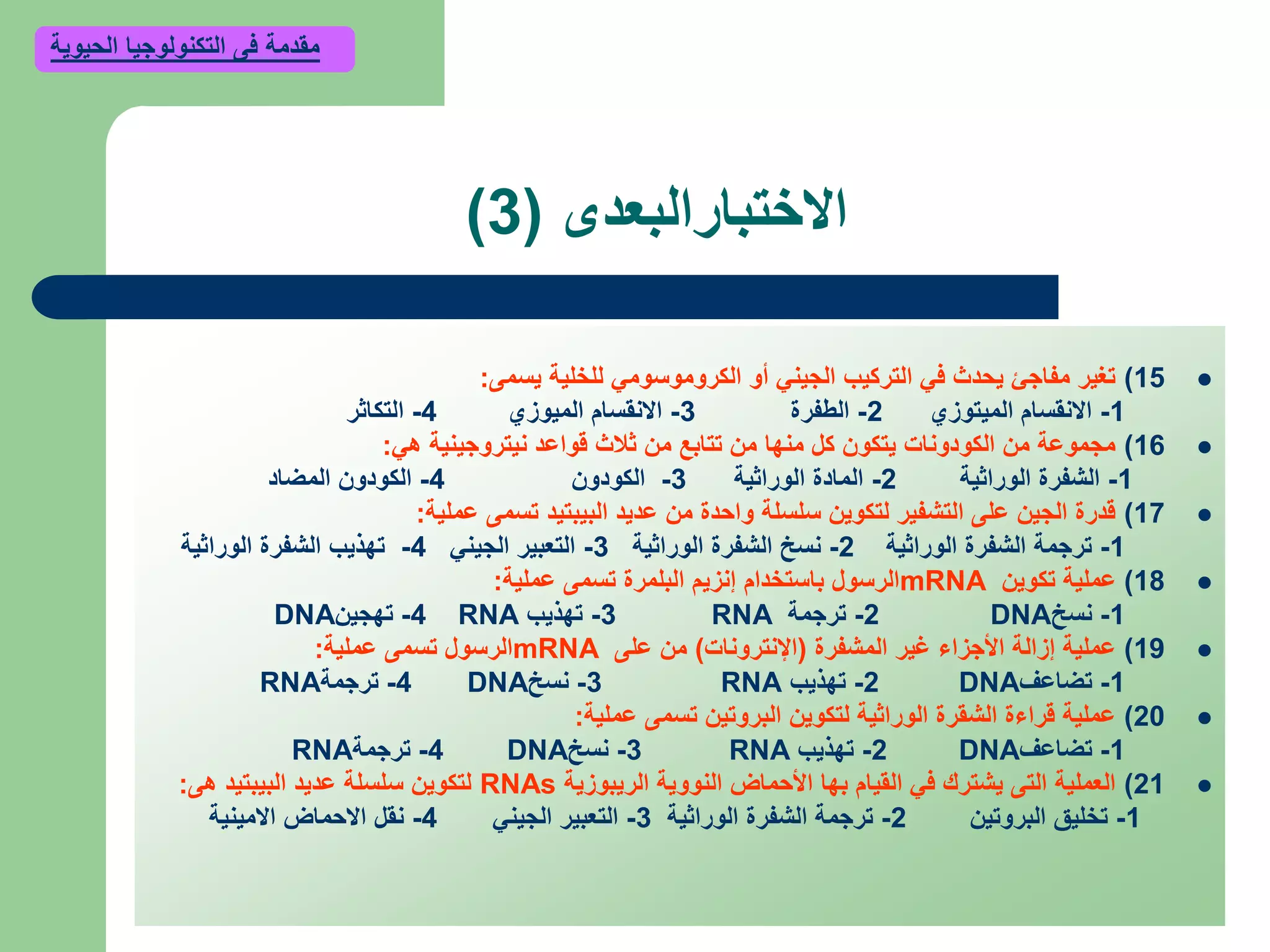 ‫االختبارالبعدى‬(3)
15)‫يسمى‬ ‫للخلية‬ ‫الكروموسومي‬ ‫أو‬ ‫الجيني‬ ‫التركيب‬ ‫في‬ ‫يحدث‬ ‫مفاجئ‬ ‫تغير‬:
1-‫الميتوزي‬ ‫االنقسام‬2-‫الطفرة‬3-‫الميوزي‬ ‫االنقسام‬4-‫التكاثر‬
16)‫هي‬ ‫نيتروجينية‬ ‫قواعد‬ ‫ثالث‬ ‫من‬ ‫تتابع‬ ‫من‬ ‫منها‬ ‫كل‬ ‫يتكون‬ ‫الكودونات‬ ‫من‬ ‫مجموعة‬:
1-‫الوراثية‬ ‫الشفرة‬2-‫الوراثية‬ ‫المادة‬3-‫الكودون‬4-‫المضاد‬ ‫الكودون‬
17)‫عملية‬ ‫تسمى‬ ‫البيبتيد‬ ‫عديد‬ ‫من‬ ‫واحدة‬ ‫سلسلة‬ ‫لتكوين‬ ‫التشفير‬ ‫على‬ ‫الجين‬ ‫قدرة‬:
1-‫الوراثية‬ ‫الشفرة‬ ‫ترجمة‬2-‫الوراثية‬ ‫الشفرة‬ ‫نسخ‬3-‫الجيني‬ ‫التعبير‬4-‫الوراثية‬ ‫الشفرة‬ ‫تهذيب‬
18)‫تكوين‬ ‫عملية‬mRNA‫عملية‬ ‫تسمى‬ ‫البلمرة‬ ‫إنزيم‬ ‫باستخدام‬ ‫الرسول‬:
1-‫نسخ‬DNA2-‫ترجمة‬RNA3-‫تهذيب‬RNA4-‫تهجين‬DNA
19)‫المشفرة‬ ‫غير‬ ‫األجزاء‬ ‫إزالة‬ ‫عملية‬(‫اإلنترونات‬)‫على‬ ‫من‬mRNA‫عملية‬ ‫تسمى‬ ‫الرسول‬:
1-‫تضاعف‬DNA2-‫تهذيب‬RNA3-‫نسخ‬DNA4-‫ترجمة‬RNA
20)‫عملية‬ ‫تسمى‬ ‫البروتين‬ ‫لتكوين‬ ‫الوراثية‬ ‫الشقرة‬ ‫قراءة‬ ‫عملية‬:
1-‫تضاعف‬DNA2-‫تهذيب‬RNA3-‫نسخ‬DNA4-‫ترجمة‬RNA
21)‫الريبوزية‬ ‫النووية‬ ‫األحماض‬ ‫بها‬ ‫القيام‬ ‫في‬ ‫يشترك‬ ‫التى‬ ‫العملية‬RNAs‫هى‬ ‫البيبتيد‬ ‫عديد‬ ‫سلسلة‬ ‫لتكوين‬:
1-‫البروتين‬ ‫تخليق‬2-‫الوراثية‬ ‫الشفرة‬ ‫ترجمة‬3-‫الجيني‬ ‫التعبير‬4-‫االمينية‬ ‫االحماض‬ ‫نقل‬
‫الحيوية‬ ‫التكنولوجيا‬ ‫فى‬ ‫مقدمة‬
 