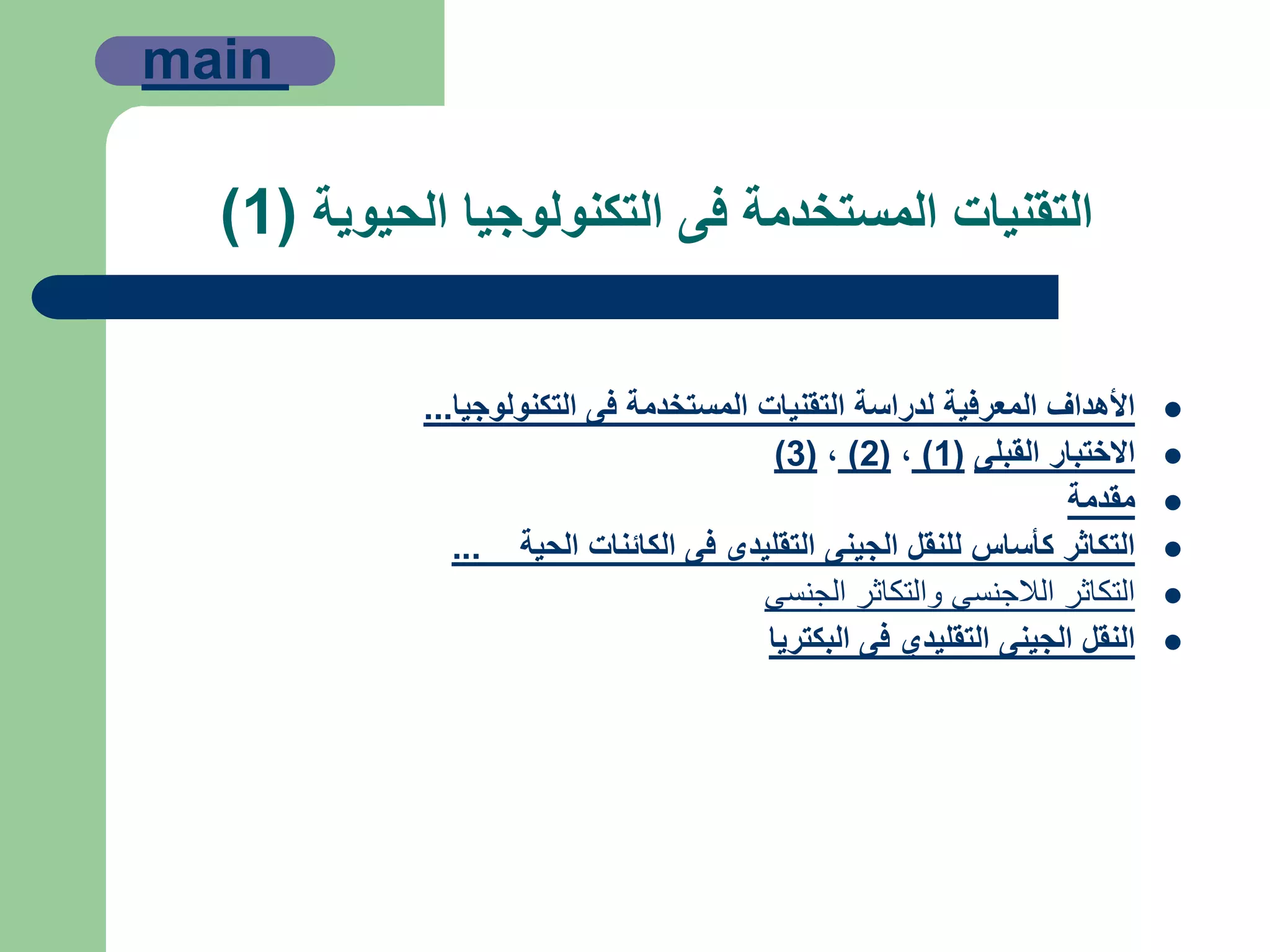 ‫الحيوية‬ ‫التكنولوجيا‬ ‫فى‬ ‫المستخدمة‬ ‫التقنيات‬(1)
‫التكنولوجيا‬ ‫فى‬ ‫المستخدمة‬ ‫التقنيات‬ ‫لدراسة‬ ‫المعرفية‬ ‫األهداف‬...
‫القبلى‬ ‫االختبار‬(1),(2),(3)
‫مقدمة‬
‫الحية‬ ‫الكائنات‬ ‫فى‬ ‫التقليدى‬ ‫الجينى‬ ‫للنقل‬ ‫كأساس‬ ‫التكاثر‬...
‫الجنسى‬ ‫والتكاثر‬ ‫الالجنسى‬ ‫التكاثر‬
‫البكتريا‬ ‫فى‬ ‫التقليدي‬ ‫الجينى‬ ‫النقل‬
main
 