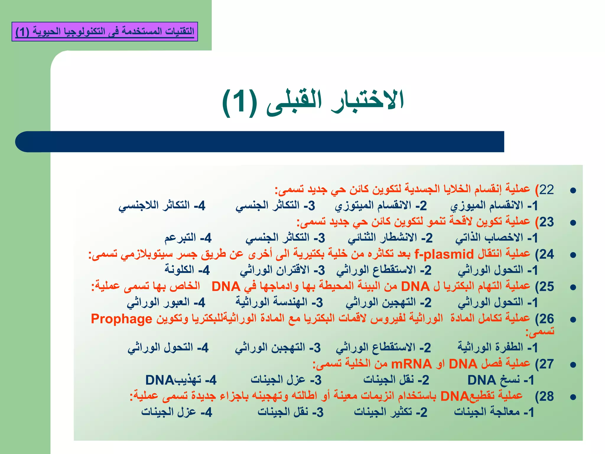 ‫القبلى‬ ‫االختبار‬(1)
22)‫تسمى‬ ‫جديد‬ ‫حي‬ ‫كائن‬ ‫لتكوين‬ ‫الجسدية‬ ‫الخاليا‬ ‫إنقسام‬ ‫عملية‬:
1-‫الميوزي‬ ‫االنقسام‬2-‫الميتوزي‬ ‫االنقسام‬3-‫الجنسي‬ ‫التكاثر‬4-‫الالجنسي‬ ‫التكاثر‬
23)‫تسمى‬ ‫جديد‬ ‫حي‬ ‫كائن‬ ‫لتكوين‬ ‫تنمو‬ ‫القحة‬ ‫تكوين‬ ‫عملية‬:
1-‫الذاتي‬ ‫االخصاب‬2-‫الثنائي‬ ‫االنشطار‬3-‫الجنسي‬ ‫التكاثر‬4-‫التبرعم‬
24)‫انتقال‬ ‫عملية‬f-plasmid‫تسمى‬ ‫سيتوبالزمي‬ ‫جسر‬ ‫طريق‬ ‫عن‬ ‫أخرى‬ ‫الى‬ ‫بكتيرية‬ ‫خلية‬ ‫من‬ ‫تكاثره‬ ‫بعد‬:
1-‫الوراثي‬ ‫التحول‬2-‫الوراثي‬ ‫االستقطاع‬3-‫الوراثي‬ ‫االقتران‬4-‫الكلونة‬
25)‫ل‬ ‫البكتريا‬ ‫التهام‬ ‫عملية‬DNA‫في‬ ‫وادماجها‬ ‫بها‬ ‫المحيطة‬ ‫البيئة‬ ‫من‬DNA‫عملية‬ ‫تسمى‬ ‫بها‬ ‫الخاص‬:
1-‫الوراثي‬ ‫التحول‬2-‫الوراثي‬ ‫التهجين‬3-‫الوراثية‬ ‫الهندسة‬4-‫الوراثي‬ ‫العبور‬
26)‫وتكوين‬ ‫الوراثيةللبكتريا‬ ‫المادة‬ ‫مع‬ ‫البكتريا‬ ‫القمات‬ ‫لفيروس‬ ‫الوراثية‬ ‫المادة‬ ‫تكامل‬ ‫عملية‬Prophage
‫تسمى‬:
1-‫الوراثية‬ ‫الطفرة‬2-‫الوراثي‬ ‫االستقطاع‬3-‫الوراثي‬ ‫التهجبن‬4-‫الوراثي‬ ‫التحول‬
27)‫فصل‬ ‫عملية‬DNA‫او‬mRNA‫تسمى‬ ‫الخلية‬ ‫من‬:
1-‫نسخ‬DNA2-‫الجينات‬ ‫نقل‬3-‫الجينات‬ ‫عزل‬4-‫تهذيب‬DNA
28)‫تقطيع‬ ‫عملية‬DNA‫عملية‬ ‫تسمى‬ ‫جديدة‬ ‫باجزاء‬ ‫وتهجينه‬ ‫اطالته‬ ‫أو‬ ‫معينة‬ ‫انزيمات‬ ‫باستخدام‬:
1-‫الجينات‬ ‫معالجة‬2-‫الجينات‬ ‫تكثير‬3-‫الجينات‬ ‫نقل‬4-‫الجينات‬ ‫عزل‬
‫الحيوية‬ ‫التكنولوجيا‬ ‫فى‬ ‫المستخدمة‬ ‫التقنيات‬(1)
 