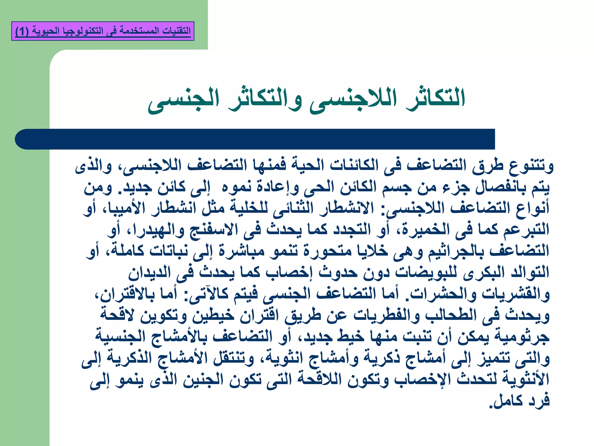 ‫الجنسى‬ ‫والتكاثر‬ ‫الالجنسى‬ ‫التكاثر‬
‫الالجنسى‬ ‫التضاعف‬ ‫فمنها‬ ‫الحية‬ ‫الكائنات‬ ‫فى‬ ‫التضاعف‬ ‫طرق‬ ‫وتتنوع‬,‫والذى‬
‫جديد‬ ‫كائن‬ ‫إلى‬ ‫نموه‬ ‫وإعادة‬ ‫الحى‬ ‫الكائن‬ ‫جسم‬ ‫من‬ ‫جزء‬ ‫بانفصال‬ ‫يتم‬.‫ومن‬
‫الالجنسى‬ ‫التضاعف‬ ‫أنواع‬:‫األميبا‬ ‫انشطار‬ ‫مثل‬ ‫للخلية‬ ‫الثنائى‬ ‫االنشطار‬,‫أو‬
‫الخميرة‬ ‫فى‬ ‫كما‬ ‫التبرعم‬,‫والهيدرا‬ ‫االسفنج‬ ‫فى‬ ‫يحدث‬ ‫كما‬ ‫التجدد‬ ‫أو‬,‫أو‬
‫كاملة‬ ‫نباتات‬ ‫إلى‬ ‫مباشرة‬ ‫تنمو‬ ‫متحورة‬ ‫خاليا‬ ‫وهى‬ ‫بالجراثيم‬ ‫التضاعف‬,‫أو‬
‫الديدان‬ ‫فى‬ ‫يحدث‬ ‫كما‬ ‫إخصاب‬ ‫حدوث‬ ‫دون‬ ‫للبويضات‬ ‫البكرى‬ ‫التوالد‬
‫والحشرات‬ ‫والقشريات‬.‫كاآلتى‬ ‫فيتم‬ ‫الجنسى‬ ‫التضاعف‬ ‫أما‬:‫باالقتران‬ ‫أما‬,
‫القحة‬ ‫وتكوين‬ ‫خيطين‬ ‫اقتران‬ ‫طريق‬ ‫عن‬ ‫والفطريات‬ ‫الطحالب‬ ‫فى‬ ‫ويحدث‬
‫جديد‬ ‫خيط‬ ‫منها‬ ‫تنبت‬ ‫أن‬ ‫يمكن‬ ‫جرثومية‬,‫الجنسية‬ ‫باألمشاج‬ ‫التضاعف‬ ‫أو‬
‫انثوية‬ ‫وأمشاج‬ ‫ذكرية‬ ‫أمشاج‬ ‫إلى‬ ‫تتميز‬ ‫والتى‬,‫إلى‬ ‫الذكرية‬ ‫األمشاج‬ ‫وتنتقل‬
‫إلى‬ ‫ينمو‬ ‫الذى‬ ‫الجنين‬ ‫تكون‬ ‫التى‬ ‫الالقحة‬ ‫وتكون‬ ‫اإلخصاب‬ ‫لتحدث‬ ‫األنثوية‬
‫كامل‬ ‫فرد‬.
‫الحيوية‬ ‫التكنولوجيا‬ ‫فى‬ ‫المستخدمة‬ ‫التقنيات‬(1)
 