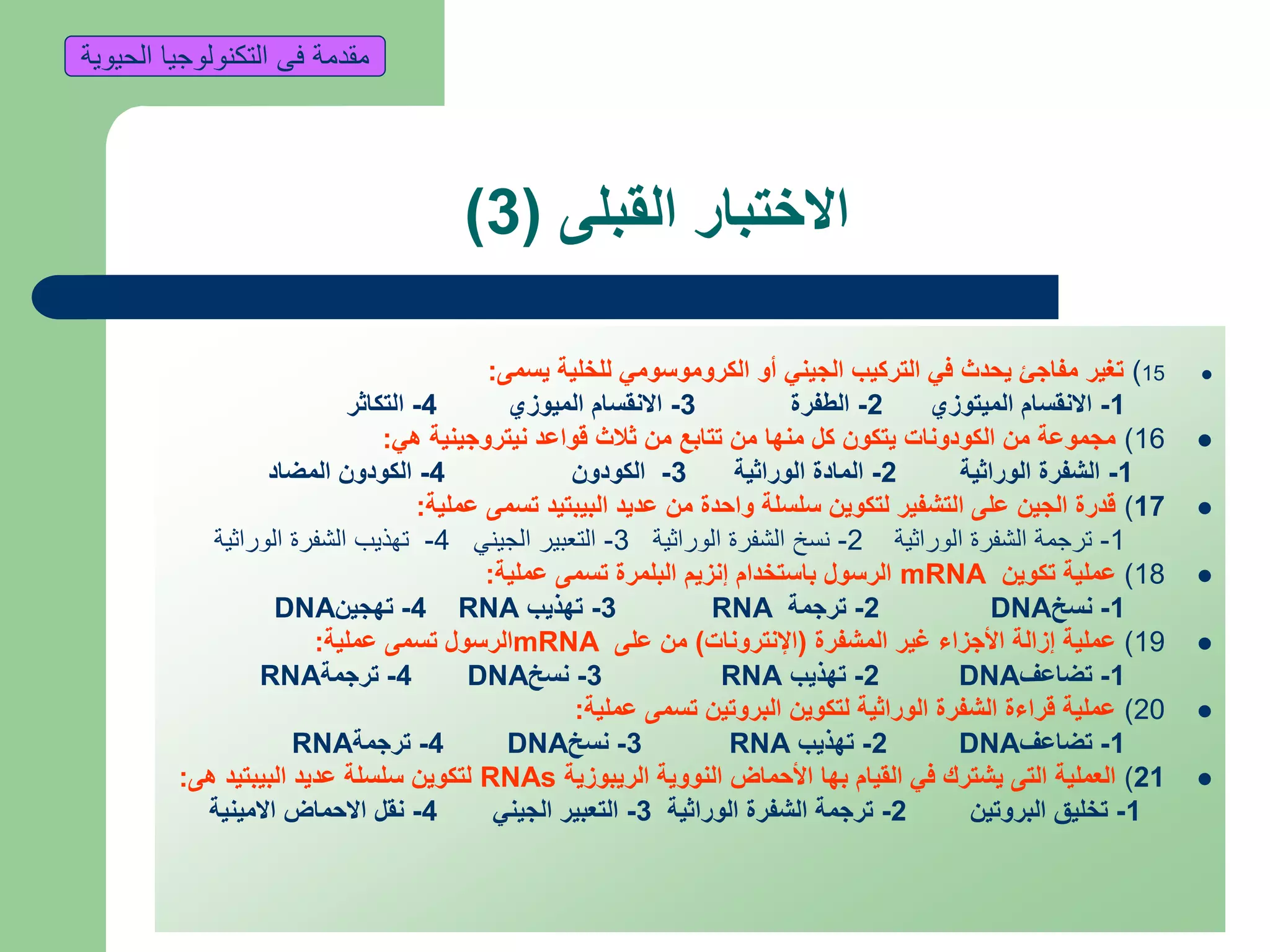 ‫القبلى‬ ‫االختبار‬(3)
15)‫يسمى‬ ‫للخلية‬ ‫الكروموسومي‬ ‫أو‬ ‫الجيني‬ ‫التركيب‬ ‫في‬ ‫يحدث‬ ‫مفاجئ‬ ‫تغير‬:
1-‫الميتوزي‬ ‫االنقسام‬2-‫الطفرة‬3-‫الميوزي‬ ‫االنقسام‬4-‫التكاثر‬
16)‫هي‬ ‫نيتروجينية‬ ‫قواعد‬ ‫ثالث‬ ‫من‬ ‫تتابع‬ ‫من‬ ‫منها‬ ‫كل‬ ‫يتكون‬ ‫الكودونات‬ ‫من‬ ‫مجموعة‬:
1-‫الوراثية‬ ‫الشفرة‬2-‫الوراثية‬ ‫المادة‬3-‫الكودون‬4-‫المضاد‬ ‫الكودون‬
17)‫عملية‬ ‫تسمى‬ ‫البيبتيد‬ ‫عديد‬ ‫من‬ ‫واحدة‬ ‫سلسلة‬ ‫لتكوين‬ ‫التشفير‬ ‫على‬ ‫الجين‬ ‫قدرة‬:
1-‫الوراثية‬ ‫الشفرة‬ ‫ترجمة‬2-‫الوراثية‬ ‫الشفرة‬ ‫نسخ‬3-‫الجيني‬ ‫التعبير‬4-‫الوراثية‬ ‫الشفرة‬ ‫تهذيب‬
18)‫تكوين‬ ‫عملية‬mRNA‫عملية‬ ‫تسمى‬ ‫البلمرة‬ ‫إنزيم‬ ‫باستخدام‬ ‫الرسول‬:
1-‫نسخ‬DNA2-‫ترجمة‬RNA3-‫تهذيب‬RNA4-‫تهجين‬DNA
19)‫المشفرة‬ ‫غير‬ ‫األجزاء‬ ‫إزالة‬ ‫عملية‬(‫اإلنترونات‬)‫على‬ ‫من‬mRNA‫عملية‬ ‫تسمى‬ ‫الرسول‬:
1-‫تضاعف‬DNA2-‫تهذيب‬RNA3-‫نسخ‬DNA4-‫ترجمة‬RNA
20)‫عملية‬ ‫تسمى‬ ‫البروتين‬ ‫لتكوين‬ ‫الوراثية‬ ‫الشفرة‬ ‫قراءة‬ ‫عملية‬:
1-‫تضاعف‬DNA2-‫تهذيب‬RNA3-‫نسخ‬DNA4-‫ترجمة‬RNA
21)‫الريبوزية‬ ‫النووية‬ ‫األحماض‬ ‫بها‬ ‫القيام‬ ‫في‬ ‫يشترك‬ ‫التى‬ ‫العملية‬RNAs‫هى‬ ‫البيبتيد‬ ‫عديد‬ ‫سلسلة‬ ‫لتكوين‬:
1-‫البروتين‬ ‫تخليق‬2-‫الوراثية‬ ‫الشفرة‬ ‫ترجمة‬3-‫الجيني‬ ‫التعبير‬4-‫االمينية‬ ‫االحماض‬ ‫نقل‬
‫الحيوية‬ ‫التكنولوجيا‬ ‫فى‬ ‫مقدمة‬
 