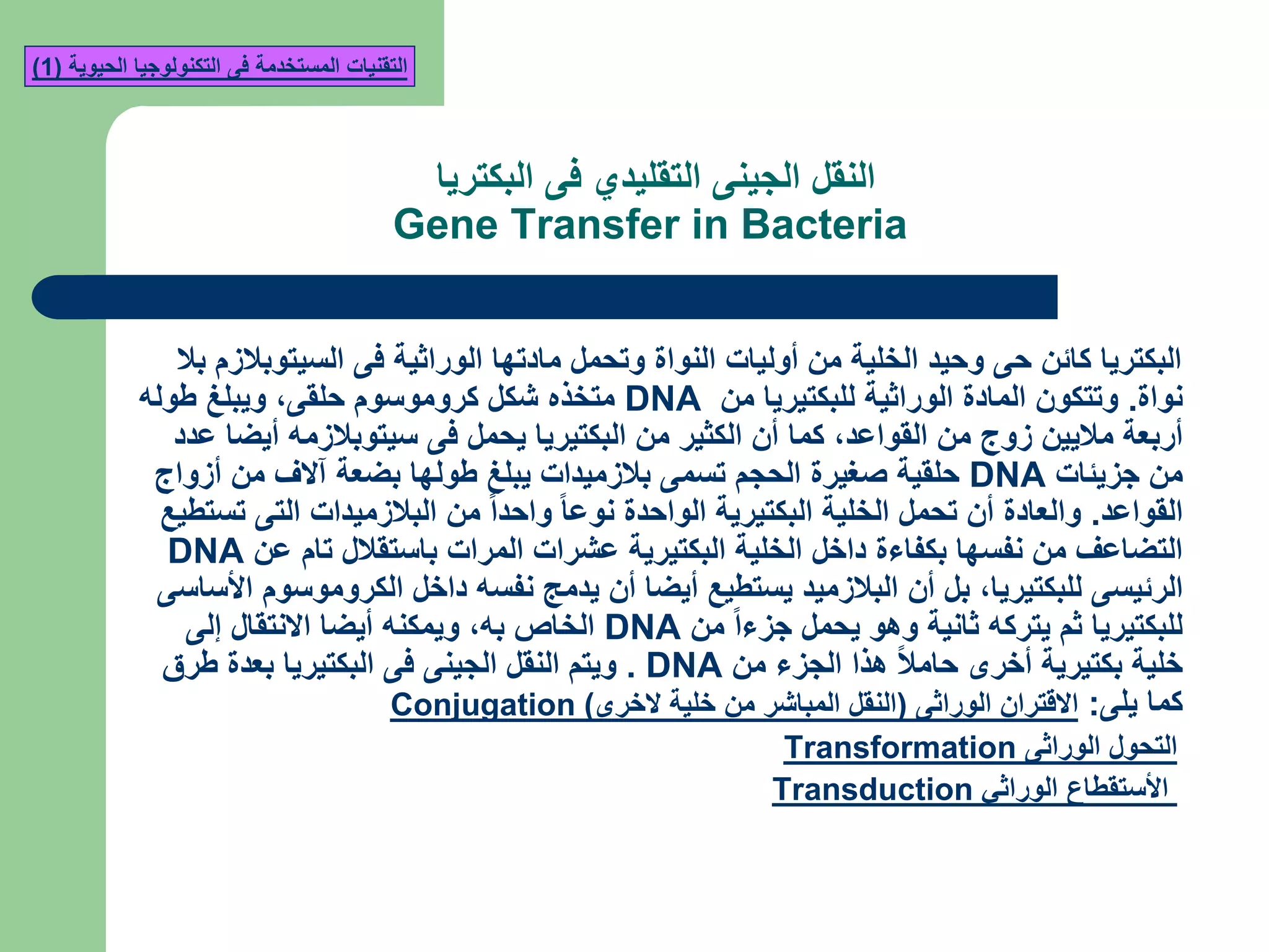 ‫البكتريا‬ ‫فى‬ ‫التقليدي‬ ‫الجينى‬ ‫النقل‬
Gene Transfer in Bacteria
‫بال‬ ‫السيتوبالزم‬ ‫فى‬ ‫الوراثية‬ ‫مادتها‬ ‫وتحمل‬ ‫النواة‬ ‫أوليات‬ ‫من‬ ‫الخلية‬ ‫وحيد‬ ‫حى‬ ‫كائن‬ ‫البكتريا‬
‫نواة‬.‫من‬ ‫للبكتيريا‬ ‫الوراثية‬ ‫المادة‬ ‫وتتكون‬DNA‫حلقى‬ ‫كروموسوم‬ ‫شكل‬ ‫متخذه‬,‫طوله‬ ‫ويبلغ‬
‫القواعد‬ ‫من‬ ‫زوج‬ ‫ماليين‬ ‫أربعة‬,‫عدد‬ ‫أيضا‬ ‫سيتوبالزمه‬ ‫فى‬ ‫يحمل‬ ‫البكتيريا‬ ‫من‬ ‫الكثير‬ ‫أن‬ ‫كما‬
‫جزيئات‬ ‫من‬DNA‫أزواج‬ ‫من‬ ‫آالف‬ ‫بضعة‬ ‫طولها‬ ‫يبلغ‬ ‫بالزميدات‬ ‫تسمى‬ ‫الحجم‬ ‫صغيرة‬ ‫حلقية‬
‫القواعد‬.‫تستطيع‬ ‫التى‬ ‫البالزميدات‬ ‫من‬ ‫واحدا‬ ‫نوعا‬ ‫الواحدة‬ ‫البكتيرية‬ ‫الخلية‬ ‫تحمل‬ ‫أن‬ ‫والعادة‬
‫عن‬ ‫تام‬ ‫باستقالل‬ ‫المرات‬ ‫عشرات‬ ‫البكتيرية‬ ‫الخلية‬ ‫داخل‬ ‫بكفاءة‬ ‫نفسها‬ ‫من‬ ‫التضاعف‬DNA
‫للبكتيريا‬ ‫الرئيسى‬,‫األساسى‬ ‫الكروموسوم‬ ‫داخل‬ ‫نفسه‬ ‫يدمج‬ ‫أن‬ ‫أيضا‬ ‫يستطيع‬ ‫البالزميد‬ ‫أن‬ ‫بل‬
‫من‬ ‫جزءا‬ ‫يحمل‬ ‫وهو‬ ‫ثانية‬ ‫يتركه‬ ‫ثم‬ ‫للبكتيريا‬DNA‫به‬ ‫الخاص‬,‫إلى‬ ‫االنتقال‬ ‫أيضا‬ ‫ويمكنه‬
‫من‬ ‫الجزء‬ ‫هذا‬ ‫حامال‬ ‫أخرى‬ ‫بكتيرية‬ ‫خلية‬DNA.‫طرق‬ ‫بعدة‬ ‫البكتيريا‬ ‫فى‬ ‫الجينى‬ ‫النقل‬ ‫ويتم‬
‫يلى‬ ‫كما‬:‫الوراثى‬ ‫االقتران‬(‫الخرى‬ ‫خلية‬ ‫من‬ ‫المباشر‬ ‫النقل‬)Conjugation
‫الوراثى‬ ‫التحول‬Transformation
‫الوراثي‬ ‫األستقطاع‬Transduction
‫الحيوية‬ ‫التكنولوجيا‬ ‫فى‬ ‫المستخدمة‬ ‫التقنيات‬(1)
 