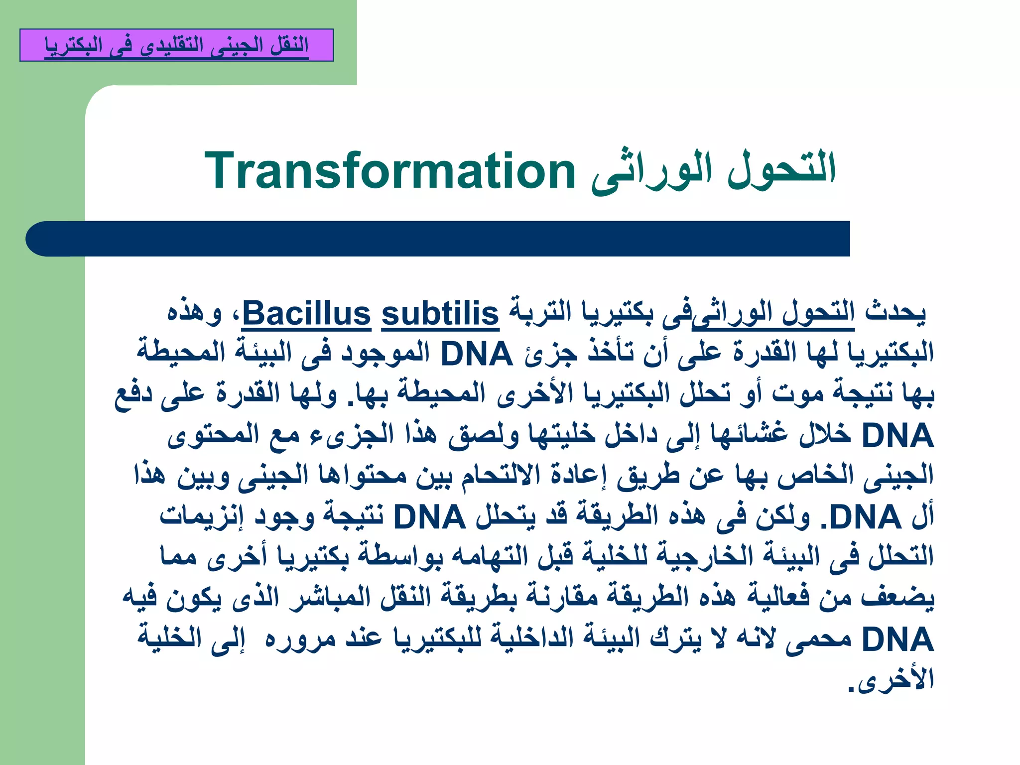 ‫الوراثى‬ ‫التحول‬Transformation
‫يحدث‬‫الوراثى‬ ‫التحول‬‫التربة‬ ‫بكتيريا‬ ‫فى‬subtilisBacillus,‫وهذه‬
‫جزئ‬ ‫تأخذ‬ ‫أن‬ ‫على‬ ‫القدرة‬ ‫لها‬ ‫البكتيريا‬DNA‫المحيطة‬ ‫البيئة‬ ‫فى‬ ‫الموجود‬
‫بها‬ ‫المحيطة‬ ‫األخرى‬ ‫البكتيريا‬ ‫تحلل‬ ‫أو‬ ‫موت‬ ‫نتيجة‬ ‫بها‬.‫دفع‬ ‫على‬ ‫القدرة‬ ‫ولها‬
DNA‫المحتوى‬ ‫مع‬ ‫الجزىء‬ ‫هذا‬ ‫ولصق‬ ‫خليتها‬ ‫داخل‬ ‫إلى‬ ‫غشائها‬ ‫خالل‬
‫هذا‬ ‫وبين‬ ‫الجينى‬ ‫محتواها‬ ‫بين‬ ‫االلتحام‬ ‫إعادة‬ ‫طريق‬ ‫عن‬ ‫بها‬ ‫الخاص‬ ‫الجينى‬
‫أل‬DNA.‫يتحلل‬ ‫قد‬ ‫الطريقة‬ ‫هذه‬ ‫فى‬ ‫ولكن‬DNA‫إنزيمات‬ ‫وجود‬ ‫نتيجة‬
‫مما‬ ‫أخرى‬ ‫بكتيريا‬ ‫بواسطة‬ ‫التهامه‬ ‫قبل‬ ‫للخلية‬ ‫الخارجية‬ ‫البيئة‬ ‫فى‬ ‫التحلل‬
‫فيه‬ ‫يكون‬ ‫الذى‬ ‫المباشر‬ ‫النقل‬ ‫بطريقة‬ ‫مقارنة‬ ‫الطريقة‬ ‫هذه‬ ‫فعالية‬ ‫من‬ ‫يضعف‬
DNA‫الخلية‬ ‫إلى‬ ‫مروره‬ ‫عند‬ ‫للبكتيريا‬ ‫الداخلية‬ ‫البيئة‬ ‫يترك‬ ‫ال‬ ‫النه‬ ‫محمى‬
‫األخرى‬.
‫البكتريا‬ ‫فى‬ ‫التقليدي‬ ‫الجينى‬ ‫النقل‬
 