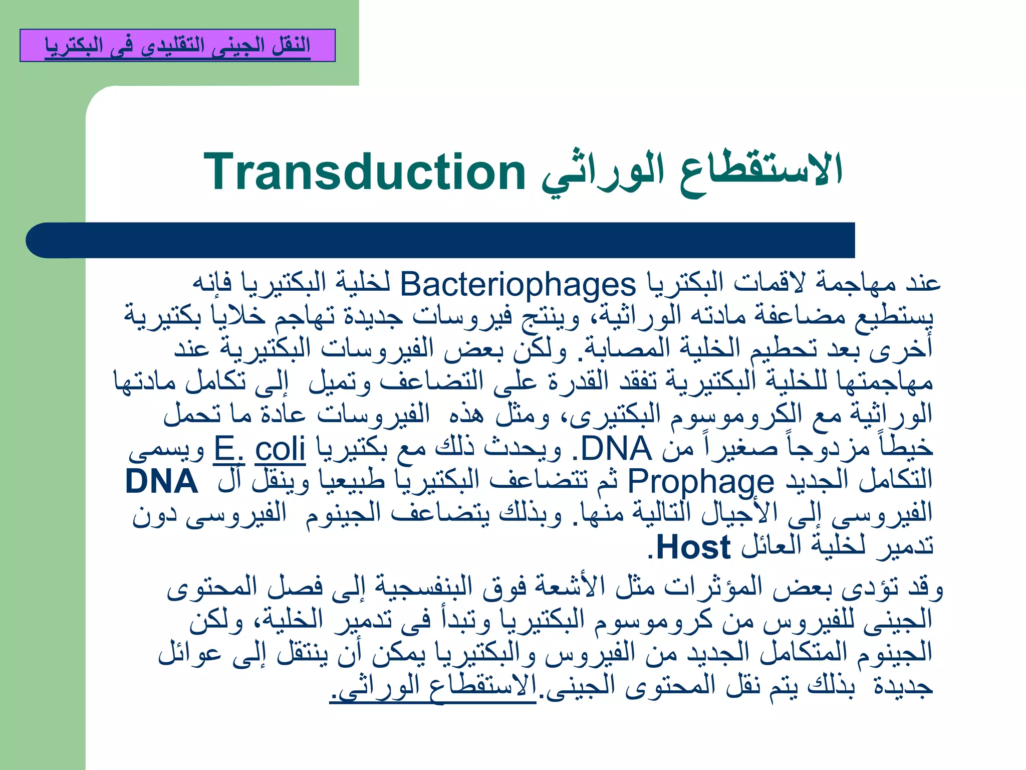 ‫الوراثي‬ ‫االستقطاع‬Transduction
‫البكتريا‬ ‫القمات‬ ‫مهاجمة‬ ‫عند‬Bacteriophages‫فإنه‬ ‫البكتيريا‬ ‫لخلية‬
‫الوراثية‬ ‫مادته‬ ‫مضاعفة‬ ‫يستطيع‬,‫بكتيرية‬ ‫خاليا‬ ‫تهاجم‬ ‫جديدة‬ ‫فيروسات‬ ‫وينتج‬
‫المصابة‬ ‫الخلية‬ ‫تحطيم‬ ‫بعد‬ ‫أخرى‬.‫عند‬ ‫البكتيرية‬ ‫الفيروسات‬ ‫بعض‬ ‫ولكن‬
‫مادتها‬ ‫تكامل‬ ‫إلى‬ ‫وتميل‬ ‫التضاعف‬ ‫على‬ ‫القدرة‬ ‫تفقد‬ ‫البكتيرية‬ ‫للخلية‬ ‫مهاجمتها‬
‫البكتيرى‬ ‫الكروموسوم‬ ‫مع‬ ‫الوراثية‬,‫تحمل‬ ‫ما‬ ‫عادة‬ ‫الفيروسات‬ ‫هذه‬ ‫ومثل‬
‫من‬ ً‫ا‬‫صغير‬ ً‫ا‬‫مزدوج‬ ً‫ا‬‫خيط‬DNA.‫بكتيريا‬ ‫مع‬ ‫ذلك‬ ‫ويحدث‬coliE.‫ويسمى‬
‫الجديد‬ ‫التكامل‬Prophage‫أل‬ ‫وينقل‬ ‫طبيعيا‬ ‫البكتيريا‬ ‫تتضاعف‬ ‫ثم‬DNA
‫منها‬ ‫التالية‬ ‫األجيال‬ ‫إلى‬ ‫الفيروسى‬.‫دون‬ ‫الفيروسى‬ ‫الجينوم‬ ‫يتضاعف‬ ‫وبذلك‬
‫العائل‬ ‫لخلية‬ ‫تدمير‬Host.
‫المحتوى‬ ‫فصل‬ ‫إلى‬ ‫البنفسجية‬ ‫فوق‬ ‫األشعة‬ ‫مثل‬ ‫المؤثرات‬ ‫بعض‬ ‫تؤدى‬ ‫وقد‬
‫الخلية‬ ‫تدمير‬ ‫فى‬ ‫وتبدأ‬ ‫البكتيريا‬ ‫كروموسوم‬ ‫من‬ ‫للفيروس‬ ‫الجينى‬,‫ولكن‬
‫عوائل‬ ‫إلى‬ ‫ينتقل‬ ‫أن‬ ‫يمكن‬ ‫والبكتيريا‬ ‫الفيروس‬ ‫من‬ ‫الجديد‬ ‫المتكامل‬ ‫الجينوم‬
‫الجينى‬ ‫المحتوى‬ ‫نقل‬ ‫يتم‬ ‫بذلك‬ ‫جديدة‬.‫الوراثى‬ ‫االستقطاع‬.
‫البكتريا‬ ‫فى‬ ‫التقليدي‬ ‫الجينى‬ ‫النقل‬
 