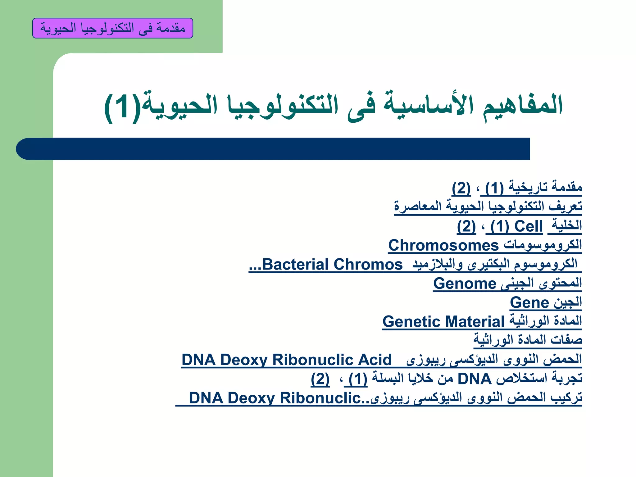 ‫الحيوية‬ ‫التكنولوجيا‬ ‫فى‬ ‫األساسية‬ ‫المفاهيم‬(1)
‫تاريخية‬ ‫مقدمة‬(1),(2)
‫المعاصرة‬ ‫الحيوية‬ ‫التكنولوجيا‬ ‫تعريف‬
‫الخلية‬Cell(1),(2)
‫الكروموسومات‬Chromosomes
‫والبالزميد‬ ‫البكتيرى‬ ‫الكروموسوم‬Bacterial Chromos...
‫الجينى‬ ‫المحتوى‬Genome
‫الجين‬Gene
‫الوراثية‬ ‫المادة‬Genetic Material
‫الوراثية‬ ‫المادة‬ ‫صفات‬
‫ريبوزى‬ ‫الديؤكسى‬ ‫النووى‬ ‫الحمض‬DNA Deoxy Ribonuclic Acid
‫استخالص‬ ‫تجربة‬DNA‫البسلة‬ ‫خاليا‬ ‫من‬(1),(2)
‫ريبوزى‬ ‫الديؤكسى‬ ‫النووى‬ ‫الحمض‬ ‫تركيب‬DNA Deoxy Ribonuclic..
‫الحيوية‬ ‫التكنولوجيا‬ ‫فى‬ ‫مقدمة‬
 