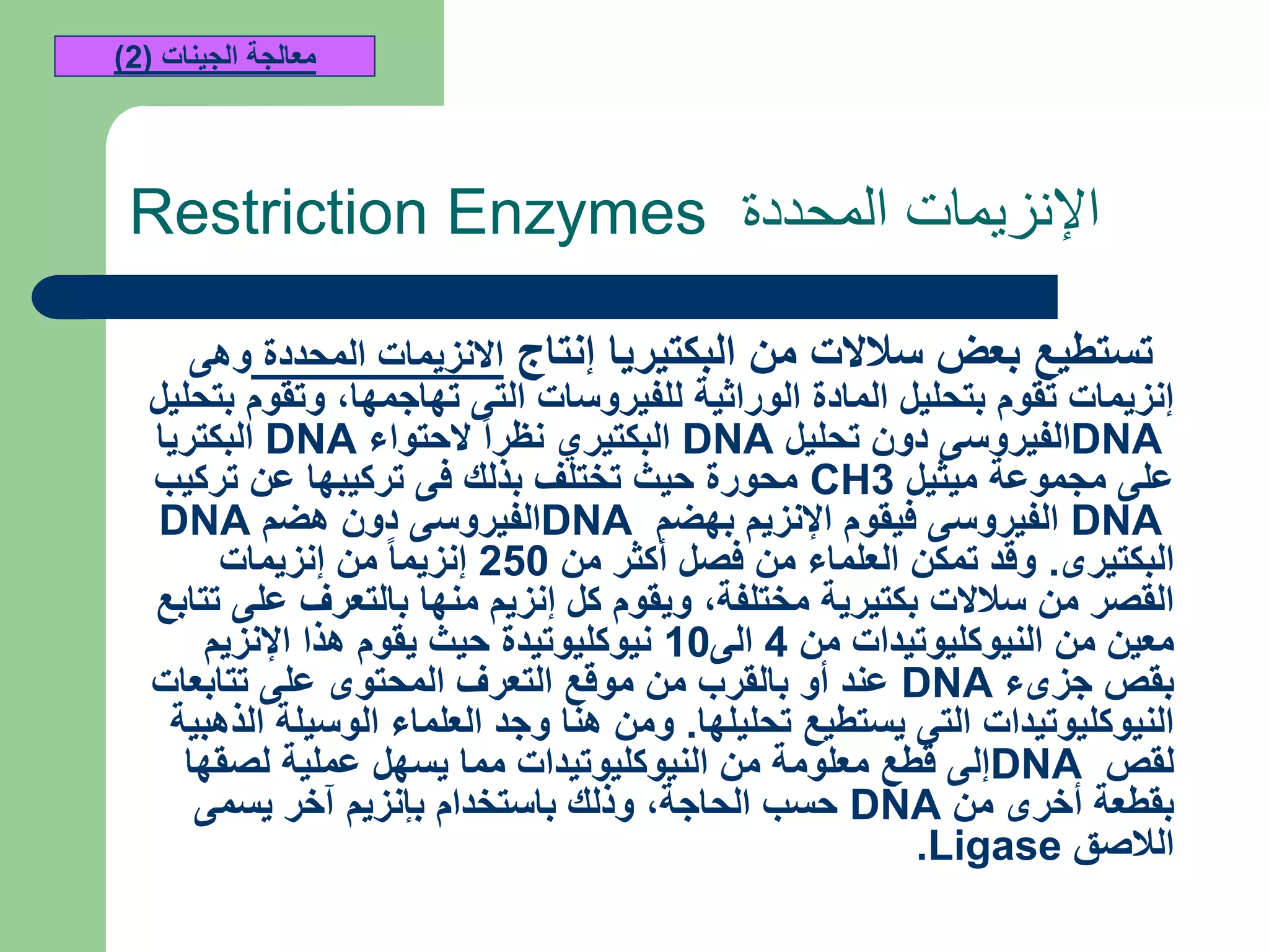 ‫المحددة‬ ‫اإلنزيمات‬Restriction Enzymes
‫إنتاج‬ ‫البكتيريا‬ ‫من‬ ‫سالالت‬ ‫بعض‬ ‫تستطيع‬‫المحددة‬ ‫االنزيمات‬‫وهى‬
‫تهاجمها‬ ‫التى‬ ‫للفيروسات‬ ‫الوراثية‬ ‫المادة‬ ‫بتحليل‬ ‫تقوم‬ ‫إنزيمات‬,‫بتحليل‬ ‫وتقوم‬
DNA‫تحليل‬ ‫دون‬ ‫الفيروسى‬DNA‫الحتواء‬ ‫نظرا‬ ‫البكتيري‬DNA‫البكتريا‬
‫ميثيل‬ ‫مجموعة‬ ‫على‬CH3‫تركيب‬ ‫عن‬ ‫تركيبها‬ ‫فى‬ ‫بذلك‬ ‫تختلف‬ ‫حيث‬ ‫محورة‬
DNA‫بهضم‬ ‫اإلنزيم‬ ‫فيقوم‬ ‫الفيروسى‬DNA‫هضم‬ ‫دون‬ ‫الفيروسى‬DNA
‫البكتيرى‬.‫من‬ ‫أكثر‬ ‫فصل‬ ‫من‬ ‫العلماء‬ ‫تمكن‬ ‫وقد‬250‫إنزيمات‬ ‫من‬ ‫إنزيما‬
‫مختلفة‬ ‫بكتيرية‬ ‫سالالت‬ ‫من‬ ‫القصر‬,‫تتابع‬ ‫على‬ ‫بالتعرف‬ ‫منها‬ ‫إنزيم‬ ‫كل‬ ‫ويقوم‬
‫من‬ ‫النيوكليوتيدات‬ ‫من‬ ‫معين‬4‫الى‬10‫اإلنزيم‬ ‫هذا‬ ‫يقوم‬ ‫حيث‬ ‫نيوكليوتيدة‬
‫جزىء‬ ‫بقص‬DNA‫تتابعات‬ ‫على‬ ‫المحتوى‬ ‫التعرف‬ ‫موقع‬ ‫من‬ ‫بالقرب‬ ‫أو‬ ‫عند‬
‫تحليلها‬ ‫يستطيع‬ ‫التى‬ ‫النيوكليوتيدات‬.‫الذهبية‬ ‫الوسيلة‬ ‫العلماء‬ ‫وجد‬ ‫هنا‬ ‫ومن‬
‫لقص‬DNA‫لصقها‬ ‫عملية‬ ‫يسهل‬ ‫مما‬ ‫النيوكليوتيدات‬ ‫من‬ ‫معلومة‬ ‫قطع‬ ‫إلى‬
‫من‬ ‫أخرى‬ ‫بقطعة‬DNA‫الحاجة‬ ‫حسب‬,‫يسمى‬ ‫آخر‬ ‫بإنزيم‬ ‫باستخدام‬ ‫وذلك‬
‫الالصق‬Ligase.
‫الجينات‬ ‫معالجة‬(2)
 