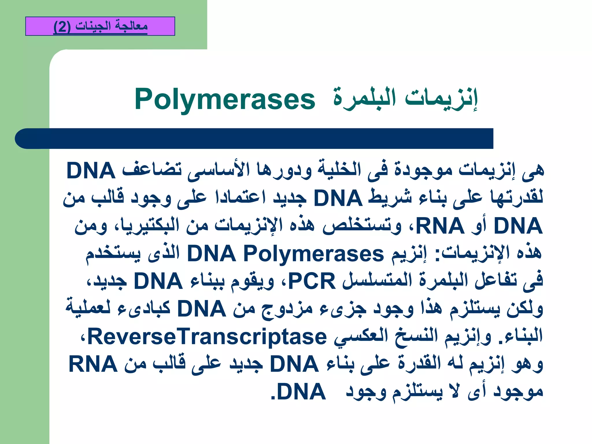 ‫البلمرة‬ ‫إنزيمات‬Polymerases
‫تضاعف‬ ‫األساسى‬ ‫ودورها‬ ‫الخلية‬ ‫فى‬ ‫موجودة‬ ‫إنزيمات‬ ‫هى‬DNA
‫شريط‬ ‫بناء‬ ‫على‬ ‫لقدرتها‬DNA‫من‬ ‫قالب‬ ‫وجود‬ ‫على‬ ‫اعتمادا‬ ‫جديد‬
DNA‫أو‬RNA,‫البكتيريا‬ ‫من‬ ‫اإلنزيمات‬ ‫هذه‬ ‫وتستخلص‬,‫ومن‬
‫اإلنزيمات‬ ‫هذه‬:‫إنزيم‬DNA Polymerases‫يستخدم‬ ‫الذى‬
‫المتسلسل‬ ‫البلمرة‬ ‫تفاعل‬ ‫فى‬PCR,‫ببناء‬ ‫ويقوم‬DNA‫جديد‬,
‫من‬ ‫مزدوج‬ ‫جزىء‬ ‫وجود‬ ‫هذا‬ ‫يستلزم‬ ‫ولكن‬DNA‫لعملية‬ ‫كبادىء‬
‫البناء‬.‫العكسي‬ ‫النسخ‬ ‫وإنزيم‬ReverseTranscriptase,
‫بناء‬ ‫على‬ ‫القدرة‬ ‫له‬ ‫إنزيم‬ ‫وهو‬DNA‫من‬ ‫قالب‬ ‫على‬ ‫جديد‬RNA
‫وجود‬ ‫يستلزم‬ ‫ال‬ ‫أى‬ ‫موجود‬.DNA
‫الجينات‬ ‫معالجة‬(2)
 