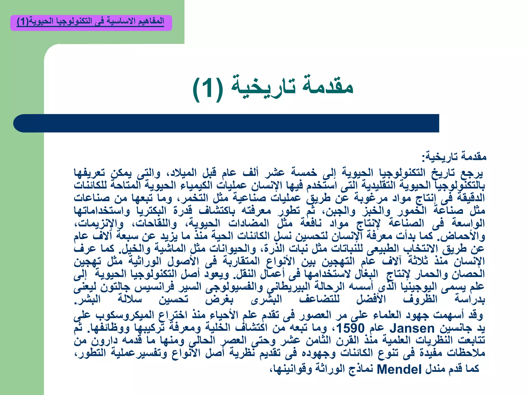 ‫تاريخي‬ ‫مقدمة‬‫ة‬(1)
‫تاريخية‬ ‫مقدمة‬:
‫يرجع‬‫تاريخ‬‫التكنولوجيا‬‫الحيوية‬‫إلى‬‫خمسة‬‫عشر‬‫ألف‬‫عام‬‫قبل‬‫الميالد‬,‫والتى‬‫يمكن‬‫تعريفها‬
‫بالتكنولوجيا‬‫الحيوية‬‫التقليدية‬‫التى‬‫استخدم‬‫فيها‬‫اإلنسان‬‫عمليات‬‫الكيمياء‬‫الحيوية‬‫المتاحة‬‫للكائنات‬
‫الدقيقة‬‫فى‬‫إنتاج‬‫مواد‬‫مرغوبة‬‫عن‬‫طريق‬‫عمليات‬‫صناعية‬‫مثل‬‫التخمر‬,‫وما‬‫تبعها‬‫من‬‫صناعات‬
‫مثل‬‫صناعة‬‫الخمور‬‫والخبز‬‫والجبن‬,‫ثم‬‫تطور‬‫معرفته‬‫باكتشاف‬‫قدرة‬‫البكتريا‬‫واستخداماتها‬
‫الواسعة‬‫فى‬‫الصناعة‬‫إلنتاج‬‫مواد‬‫نافعة‬‫مثل‬‫المضادات‬‫الحيوية‬,‫واللقاحات‬,‫واإلنزيمات‬,
‫واألحماض‬.‫كما‬‫بدأت‬‫معرفة‬‫اإلنسان‬‫لتحسين‬‫نسل‬‫الكائنات‬‫الحية‬‫منذ‬‫ما‬‫يزيد‬‫عن‬‫سبعة‬‫آالف‬‫عام‬
‫عن‬‫طريق‬‫االنتخاب‬‫الطبيعى‬‫للنباتات‬‫مثل‬‫نبات‬‫الذرة‬,‫والحيوانات‬‫مثل‬‫الماشية‬‫والخيل‬.‫كما‬‫عرف‬
‫اإلنسان‬‫منذ‬‫ثالثة‬‫آالف‬‫عام‬‫التهجين‬‫بين‬‫األنواع‬‫المتقاربة‬‫فى‬‫األصول‬‫الوراثية‬‫مثل‬‫تهجين‬
‫الحصان‬‫والحمار‬‫إلنتاج‬‫البغال‬‫الستخدامها‬‫فى‬‫أعمال‬‫النقل‬.‫ويعود‬‫أصل‬‫التكنولوجيا‬‫الحيوية‬‫إلى‬
‫علم‬‫يسمى‬‫اليوجينيا‬‫الذى‬‫أسسه‬‫الرحالة‬‫البيريطانى‬‫والفسيولوجى‬‫السير‬‫فرانسيس‬‫جالتون‬‫ليعنى‬
‫بدراسة‬‫الظروف‬‫األفضل‬‫للتضاعف‬‫البشرى‬‫بغرض‬‫تحسين‬‫ساللة‬‫البشر‬.
‫وقد‬‫أسهمت‬‫جهود‬‫العلماء‬‫على‬‫مر‬‫العصور‬‫فى‬‫تقدم‬‫علم‬‫األحياء‬‫منذ‬‫اختراع‬‫الميكروسكوب‬‫على‬
‫يد‬‫جانسين‬Jansen‫عام‬1590,‫وما‬‫تبعه‬‫من‬‫اكتشاف‬‫الخلية‬‫ومعرفة‬‫تركيبها‬‫ووظائفها‬.‫ثم‬
‫تتابعت‬‫النظريات‬‫العلمية‬‫منذ‬‫القرن‬‫الثامن‬‫عشر‬‫وحتى‬‫العصر‬‫الحالى‬‫ومنها‬‫ما‬‫قدمه‬‫دارون‬‫من‬
‫مالحظات‬‫مفيدة‬‫فى‬‫تنوع‬‫الكائنات‬‫وجهوده‬‫فى‬‫تقديم‬‫نظرية‬‫أصل‬‫األنواع‬‫وتفسيرعملية‬‫التطور‬,
‫مندل‬ ‫قدم‬ ‫كما‬Mendel‫وقوانينها‬ ‫الوراثة‬ ‫نماذج‬,
‫الحيوية‬ ‫التكنولوجيا‬ ‫فى‬ ‫االساسية‬ ‫المفاهيم‬(1)
 