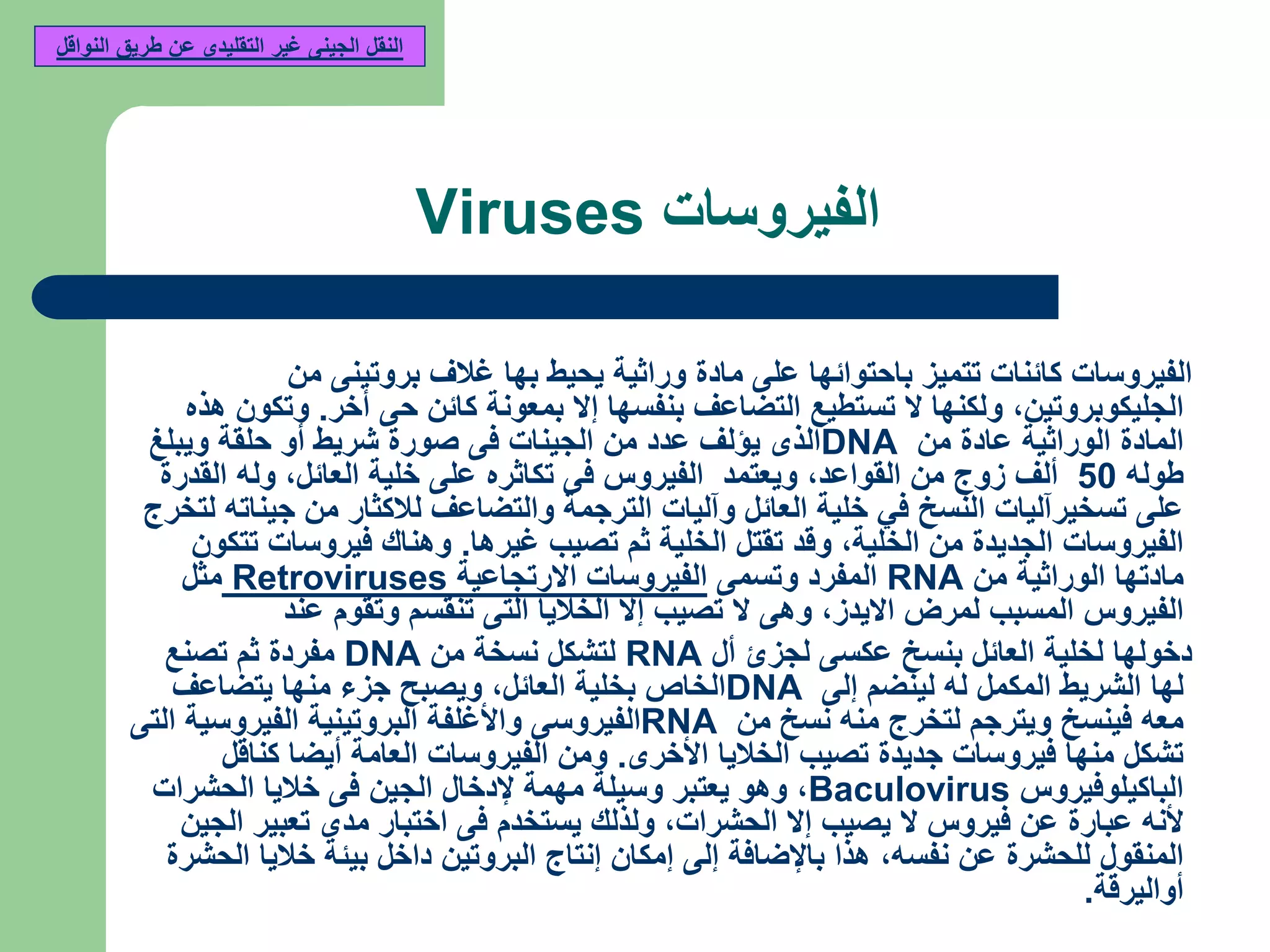 ‫الفيروسات‬Viruses
‫من‬ ‫بروتينى‬ ‫غالف‬ ‫بها‬ ‫يحيط‬ ‫وراثية‬ ‫مادة‬ ‫على‬ ‫باحتوائها‬ ‫تتميز‬ ‫كائنات‬ ‫الفيروسات‬
‫الجليكوبروتين‬,‫أخر‬ ‫حى‬ ‫كائن‬ ‫بمعونة‬ ‫إال‬ ‫بنفسها‬ ‫التضاعف‬ ‫تستطيع‬ ‫ال‬ ‫ولكنها‬.‫هذه‬ ‫وتكون‬
‫من‬ ‫عادة‬ ‫الوراثية‬ ‫المادة‬DNA‫ويبلغ‬ ‫حلقة‬ ‫أو‬ ‫شريط‬ ‫صورة‬ ‫فى‬ ‫الجينات‬ ‫من‬ ‫عدد‬ ‫يؤلف‬ ‫الذى‬
‫طوله‬50‫ألف‬‫القواعد‬ ‫من‬ ‫زوج‬,‫العائل‬ ‫خلية‬ ‫على‬ ‫تكاثره‬ ‫فى‬ ‫الفيروس‬ ‫ويعتمد‬,‫القدرة‬ ‫وله‬
‫لتخرج‬ ‫جيناته‬ ‫من‬ ‫لالكثار‬ ‫والتضاعف‬ ‫الترجمة‬ ‫وآليات‬ ‫العائل‬ ‫خلية‬ ‫في‬ ‫النسخ‬ ‫تسخيرآليات‬ ‫على‬
‫الخلية‬ ‫من‬ ‫الجديدة‬ ‫الفيروسات‬,‫غيرها‬ ‫تصيب‬ ‫ثم‬ ‫الخلية‬ ‫تقتل‬ ‫وقد‬.‫تتكون‬ ‫فيروسات‬ ‫وهناك‬
‫من‬ ‫الوراثية‬ ‫مادتها‬RNA‫وتسمى‬ ‫المفرد‬‫االرتجاعية‬ ‫الفيروسات‬Retroviruses‫مثل‬
‫االيدز‬ ‫لمرض‬ ‫المسبب‬ ‫الفيروس‬,‫عند‬ ‫وتقوم‬ ‫تنقسم‬ ‫التى‬ ‫الخاليا‬ ‫إال‬ ‫تصيب‬ ‫ال‬ ‫وهى‬
‫أل‬ ‫لجزئ‬ ‫عكسى‬ ‫بنسخ‬ ‫العائل‬ ‫لخلية‬ ‫دخولها‬RNA‫من‬ ‫نسخة‬ ‫لتشكل‬DNA‫تصنع‬ ‫ثم‬ ‫مفردة‬
‫إلى‬ ‫لينضم‬ ‫له‬ ‫المكمل‬ ‫الشريط‬ ‫لها‬DNA‫العائل‬ ‫بخلية‬ ‫الخاص‬,‫يتضاعف‬ ‫منها‬ ‫جزء‬ ‫ويصبح‬
‫من‬ ‫نسخ‬ ‫منه‬ ‫لتخرج‬ ‫ويترجم‬ ‫فينسخ‬ ‫معه‬RNA‫التى‬ ‫الفيروسية‬ ‫البروتينية‬ ‫واألغلفة‬ ‫الفيروسى‬
‫األخرى‬ ‫الخاليا‬ ‫تصيب‬ ‫جديدة‬ ‫فيروسات‬ ‫منها‬ ‫تشكل‬.‫كناقل‬ ‫أيضا‬ ‫العامة‬ ‫الفيروسات‬ ‫ومن‬
‫الباكيلوفيروس‬Baculovirus,‫الحشرات‬ ‫خاليا‬ ‫فى‬ ‫الجين‬ ‫إلدخال‬ ‫مهمة‬ ‫وسيلة‬ ‫يعتبر‬ ‫وهو‬
‫الحشرات‬ ‫إال‬ ‫يصيب‬ ‫ال‬ ‫فيروس‬ ‫عن‬ ‫عبارة‬ ‫ألنه‬,‫الجين‬ ‫تعبير‬ ‫مدى‬ ‫اختبار‬ ‫فى‬ ‫يستخدم‬ ‫ولذلك‬
‫نفسه‬ ‫عن‬ ‫للحشرة‬ ‫المنقول‬,‫الحشرة‬ ‫خاليا‬ ‫بيئة‬ ‫داخل‬ ‫البروتين‬ ‫إنتاج‬ ‫إمكان‬ ‫إلى‬ ‫باإلضافة‬ ‫هذا‬
‫أواليرقة‬.
‫النواقل‬ ‫طريق‬ ‫عن‬ ‫التقليدى‬ ‫غير‬ ‫الجينى‬ ‫النقل‬
 