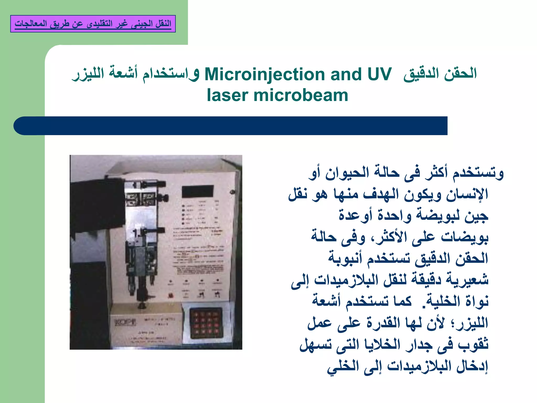 ‫الدقيق‬ ‫الحقن‬Microinjection and UV‫و‬‫الليزر‬ ‫أشعة‬ ‫استخدام‬
laser microbeam
‫أو‬ ‫الحيوان‬ ‫حالة‬ ‫فى‬ ‫أكثر‬ ‫وتستخدم‬
‫نقل‬ ‫هو‬ ‫منها‬ ‫الهدف‬ ‫ويكون‬ ‫اإلنسان‬
‫أوعدة‬ ‫واحدة‬ ‫لبويضة‬ ‫جين‬
‫األكثر‬ ‫على‬ ‫بويضات‬,‫حالة‬ ‫وفى‬
‫أنبوبة‬ ‫تستخدم‬ ‫الدقيق‬ ‫الحقن‬
‫إلى‬ ‫البالزميدات‬ ‫لنقل‬ ‫دقيقة‬ ‫شعيرية‬
‫الخلية‬ ‫نواة‬.‫أشعة‬ ‫تستخدم‬ ‫كما‬
‫عمل‬ ‫على‬ ‫القدرة‬ ‫لها‬ ‫ألن‬ ‫الليزر؛‬
‫تسهل‬ ‫التى‬ ‫الخاليا‬ ‫جدار‬ ‫فى‬ ‫ثقوب‬
‫الخلي‬ ‫إلى‬ ‫البالزميدات‬ ‫إدخال‬
‫المعالجات‬ ‫طريق‬ ‫عن‬ ‫التقليدى‬ ‫غير‬ ‫الجينى‬ ‫النقل‬
 