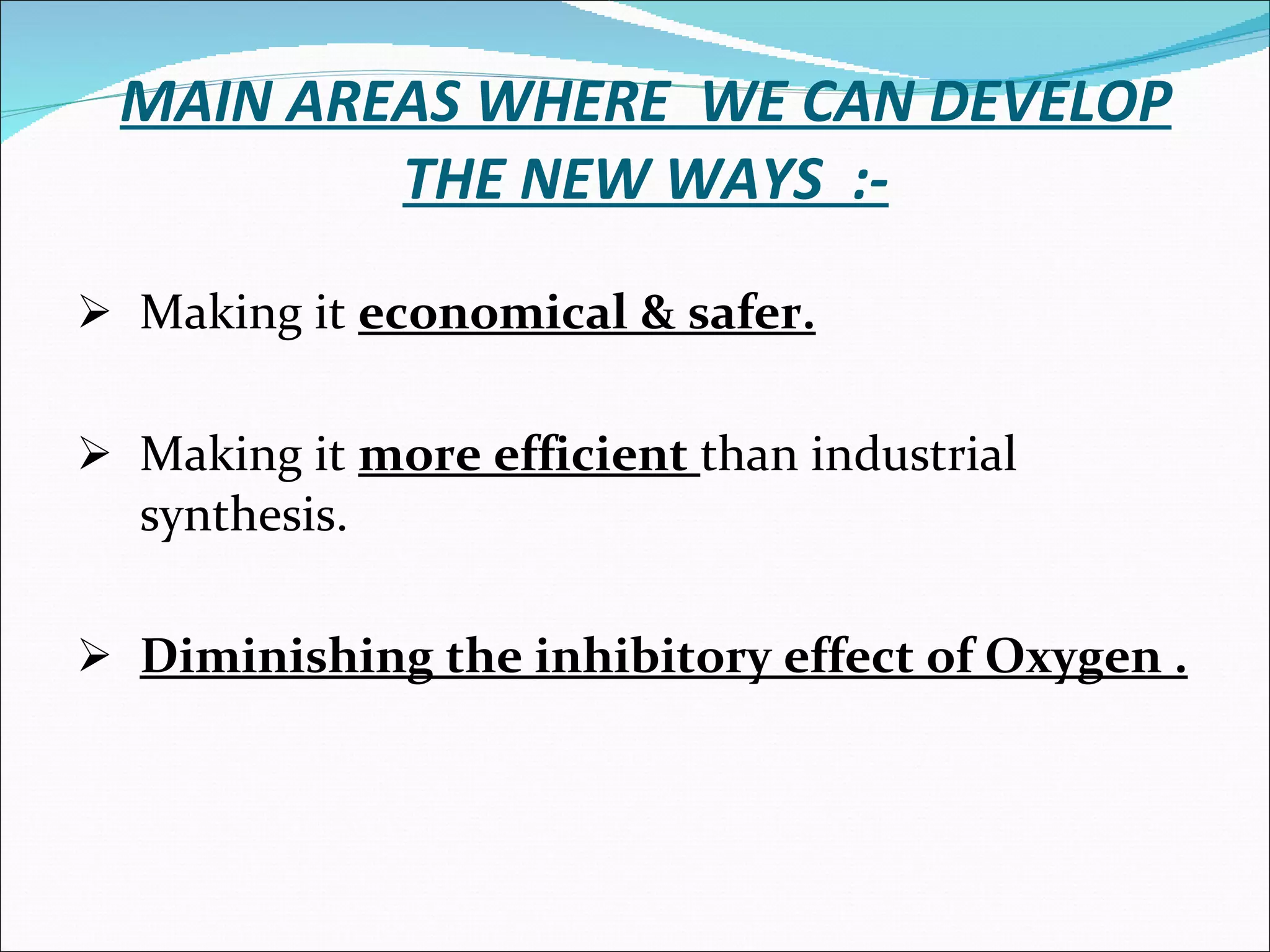 MAIN AREAS WHERE  WE CAN DEVELOP THE NEW WAYS  :- Making it  economical & safer. Making it  more efficient  than industrial synthesis. Diminishing the inhibitory effect of Oxygen . 