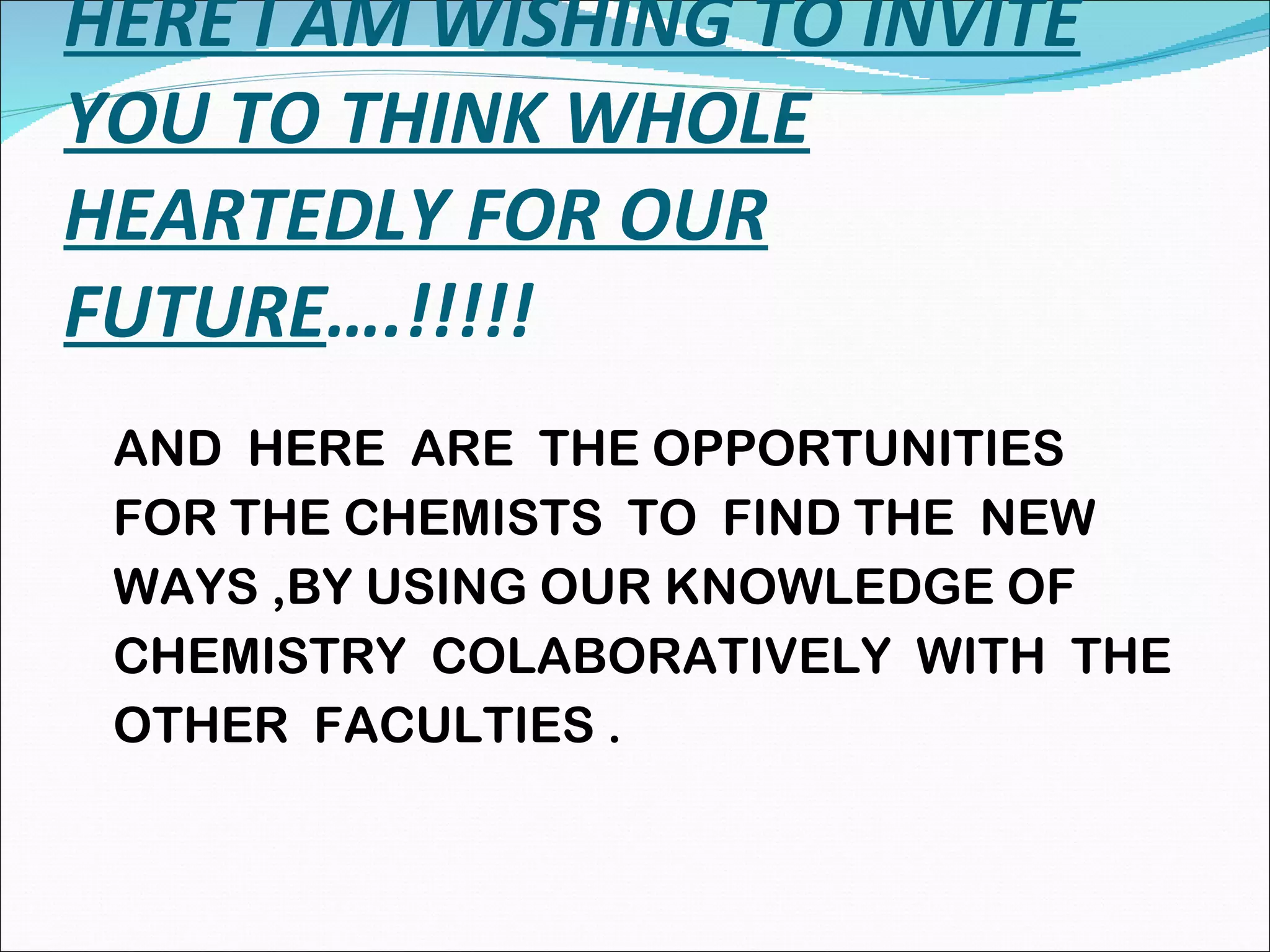 HERE I AM WISHING TO INVITE YOU TO THINK WHOLE HEARTEDLY FOR OUR FUTURE ….!!!!! AND  HERE  ARE  THE OPPORTUNITIES FOR THE CHEMISTS  TO  FIND THE  NEW  WAYS ,BY USING OUR KNOWLEDGE OF  CHEMISTRY  COLABORATIVELY  WITH  THE  OTHER  FACULTIES . 