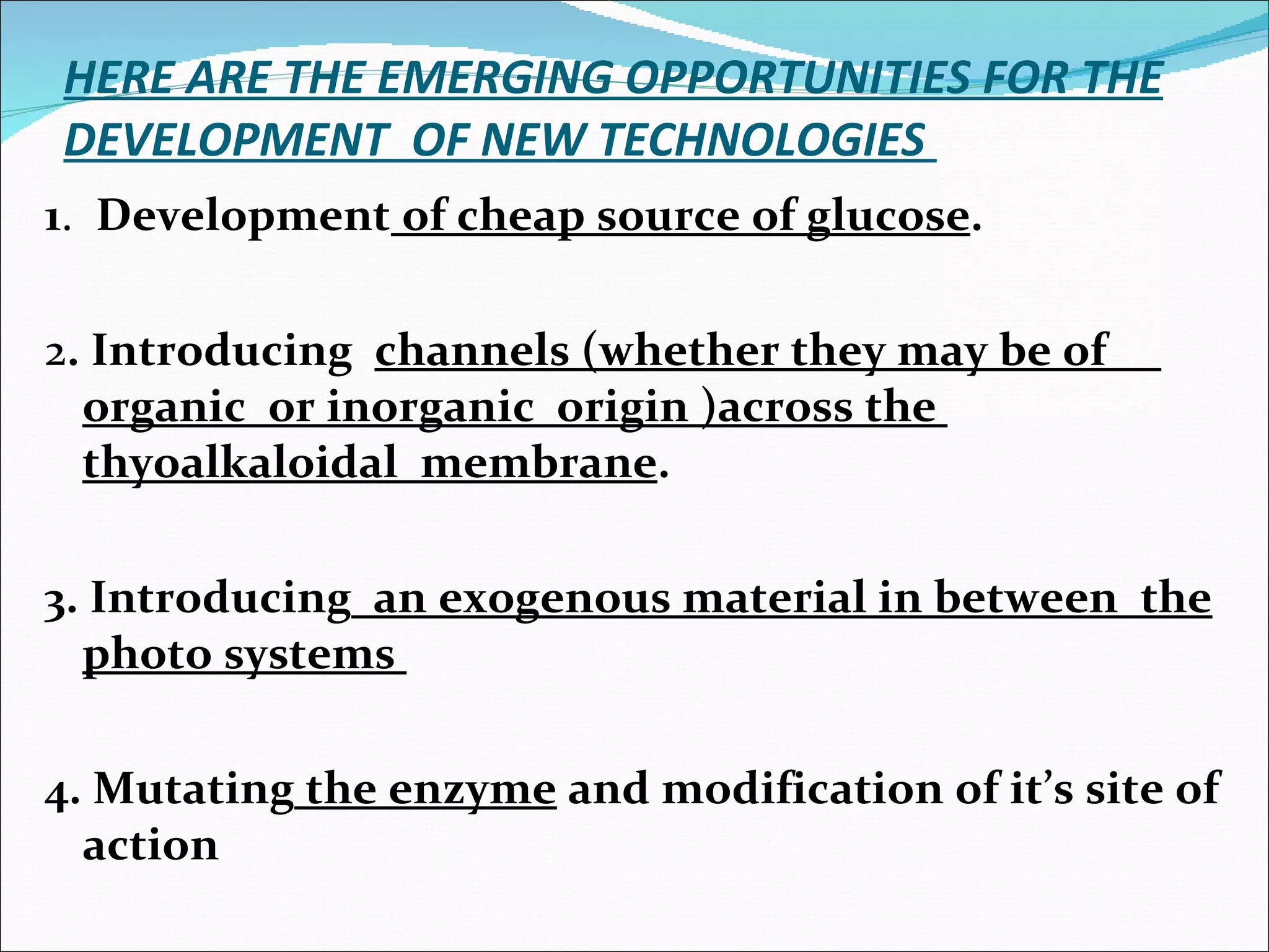 HERE ARE THE EMERGING OPPORTUNITIES FOR THE DEVELOPMENT  OF NEW TECHNOLOGIES  1 .  Development  of cheap source of glucose . 2 . Introducing  channels (whether they may be of  organic  or inorganic  origin )across the  thyoalkaloidal  membrane .  3. Introducing   an exogenous material in between  the photo systems  4. Mutating  the enzyme  and modification of it’s site of action  