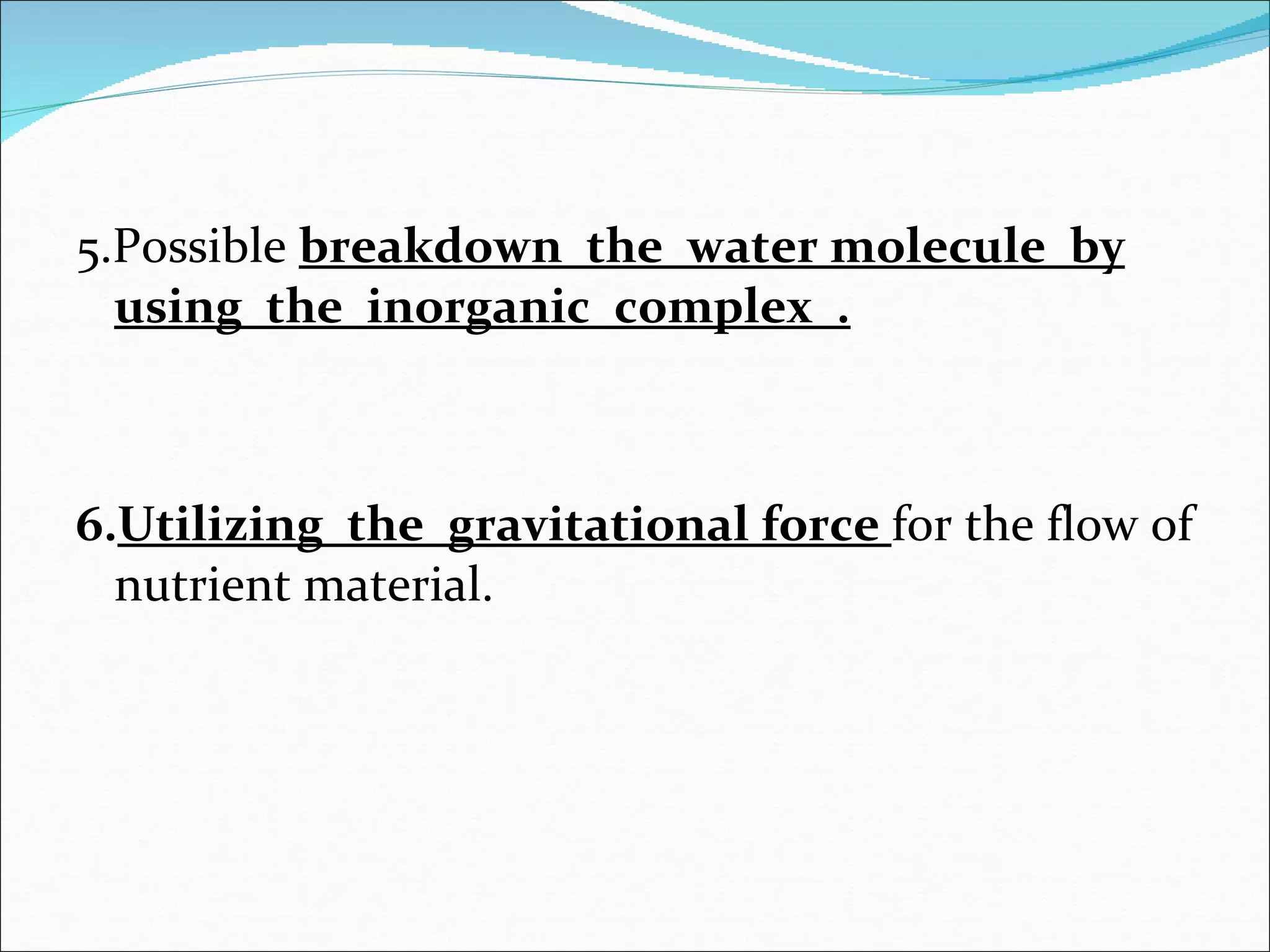 5.Possible  breakdown  the  water molecule  by using  the  inorganic  complex  . 6. Utilizing  the  gravitational force  for the flow of nutrient material. 