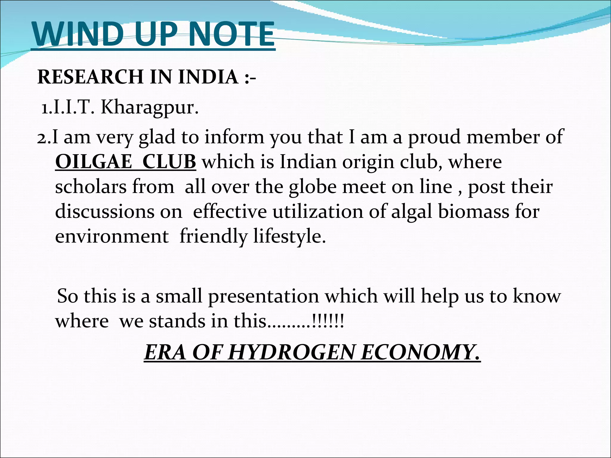 WIND UP NOTE RESEARCH IN INDIA :- 1.I.I.T. Kharagpur. 2.I am very glad to inform you that I am a proud member of  OILGAE  CLUB  which is Indian origin club, where scholars from  all over the globe meet on line , post their discussions on  effective utilization of algal biomass for  environment  friendly lifestyle. So this is a small presentation which will help us to know where  we stands in this………!!!!!! ERA OF HYDROGEN ECONOMY. 